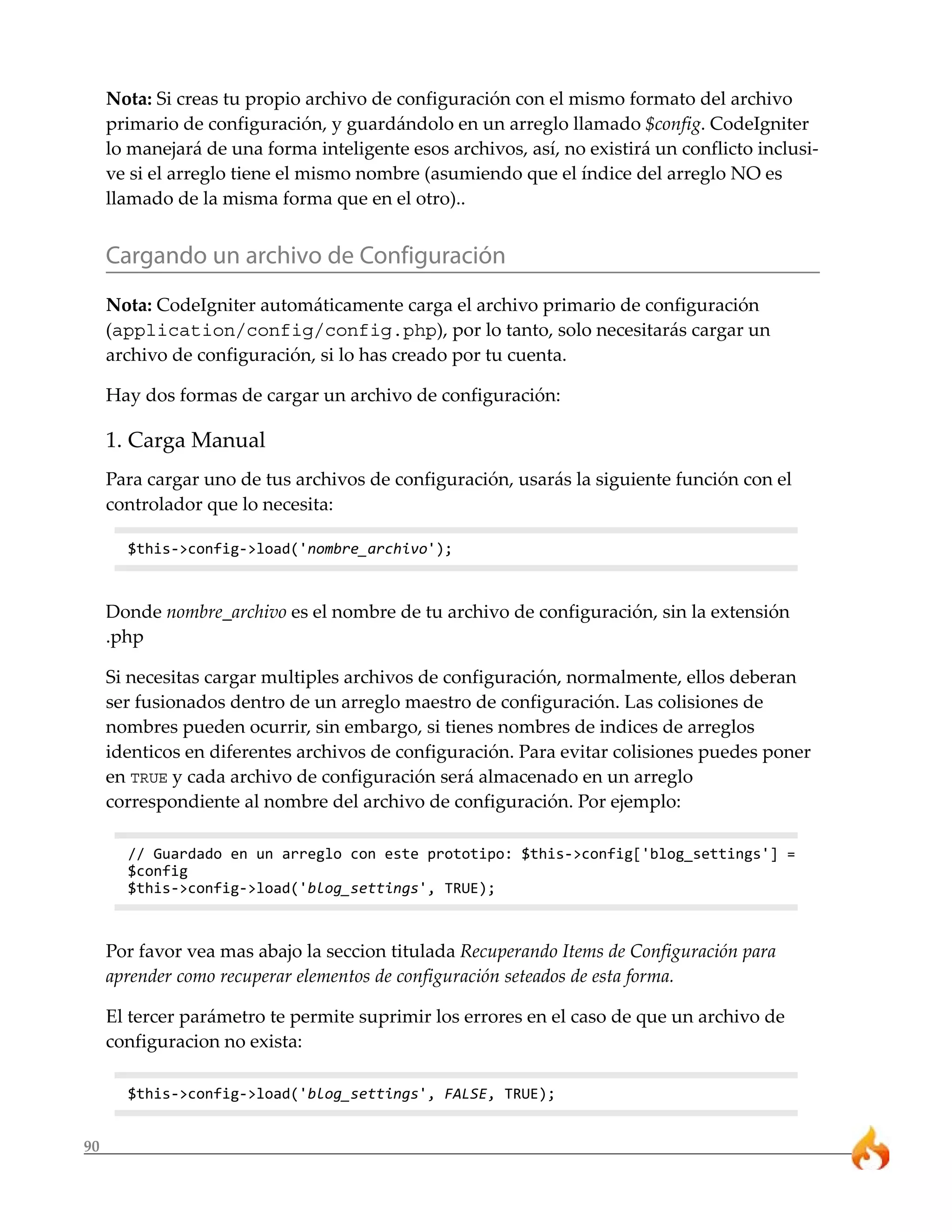 Nota: Si creas tu propio archivo de configuración con el mismo formato del archivo
     primario de configuración, y guardándolo en un arreglo llamado $config. CodeIgniter
     lo manejará de una forma inteligente esos archivos, así, no existirá un conflicto inclusi-
     ve si el arreglo tiene el mismo nombre (asumiendo que el índice del arreglo NO es
     llamado de la misma forma que en el otro)..


     Cargando un archivo de Configuración
     Nota: CodeIgniter automáticamente carga el archivo primario de configuración
     (application/config/config.php), por lo tanto, solo necesitarás cargar un
     archivo de configuración, si lo has creado por tu cuenta.

     Hay dos formas de cargar un archivo de configuración:

     1. Carga Manual
     Para cargar uno de tus archivos de configuración, usarás la siguiente función con el
     controlador que lo necesita:

       $this->config->load('nombre_archivo');



     Donde nombre_archivo es el nombre de tu archivo de configuración, sin la extensión
     .php

     Si necesitas cargar multiples archivos de configuración, normalmente, ellos deberan
     ser fusionados dentro de un arreglo maestro de configuración. Las colisiones de
     nombres pueden ocurrir, sin embargo, si tienes nombres de indices de arreglos
     identicos en diferentes archivos de configuración. Para evitar colisiones puedes poner
     en TRUE y cada archivo de configuración será almacenado en un arreglo
     correspondiente al nombre del archivo de configuración. Por ejemplo:

       // Guardado en un arreglo con este prototipo: $this->config['blog_settings'] =
       $config
       $this->config->load('blog_settings', TRUE);



     Por favor vea mas abajo la seccion titulada Recuperando Items de Configuración para
     aprender como recuperar elementos de configuración seteados de esta forma.

     El tercer parámetro te permite suprimir los errores en el caso de que un archivo de
     configuracion no exista:

       $this->config->load('blog_settings', FALSE, TRUE);


90
 
