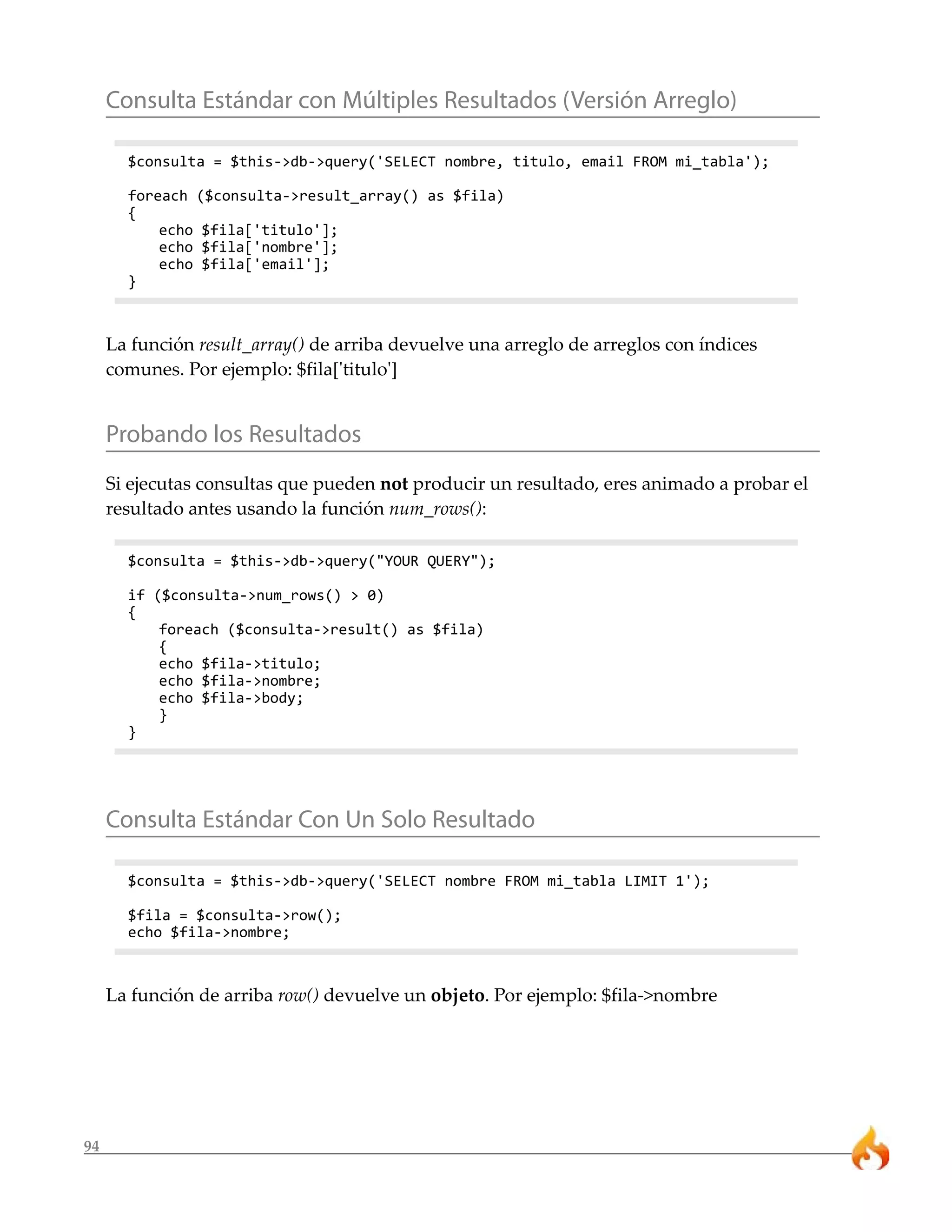 Consulta Estándar con Múltiples Resultados (Versión Arreglo)

       $consulta = $this->db->query('SELECT nombre, titulo, email FROM mi_tabla');

       foreach ($consulta->result_array() as $fila)
       {
           echo $fila['titulo'];
           echo $fila['nombre'];
           echo $fila['email'];
       }



     La función result_array() de arriba devuelve una arreglo de arreglos con índices
     comunes. Por ejemplo: $fila['titulo']


     Probando los Resultados
     Si ejecutas consultas que pueden not producir un resultado, eres animado a probar el
     resultado antes usando la función num_rows():

       $consulta = $this->db->query("YOUR QUERY");

       if ($consulta->num_rows() > 0)
       {
           foreach ($consulta->result() as $fila)
           {
           echo $fila->titulo;
           echo $fila->nombre;
           echo $fila->body;
           }
       }




     Consulta Estándar Con Un Solo Resultado

       $consulta = $this->db->query('SELECT nombre FROM mi_tabla LIMIT 1');

       $fila = $consulta->row();
       echo $fila->nombre;



     La función de arriba row() devuelve un objeto. Por ejemplo: $fila->nombre




94
 