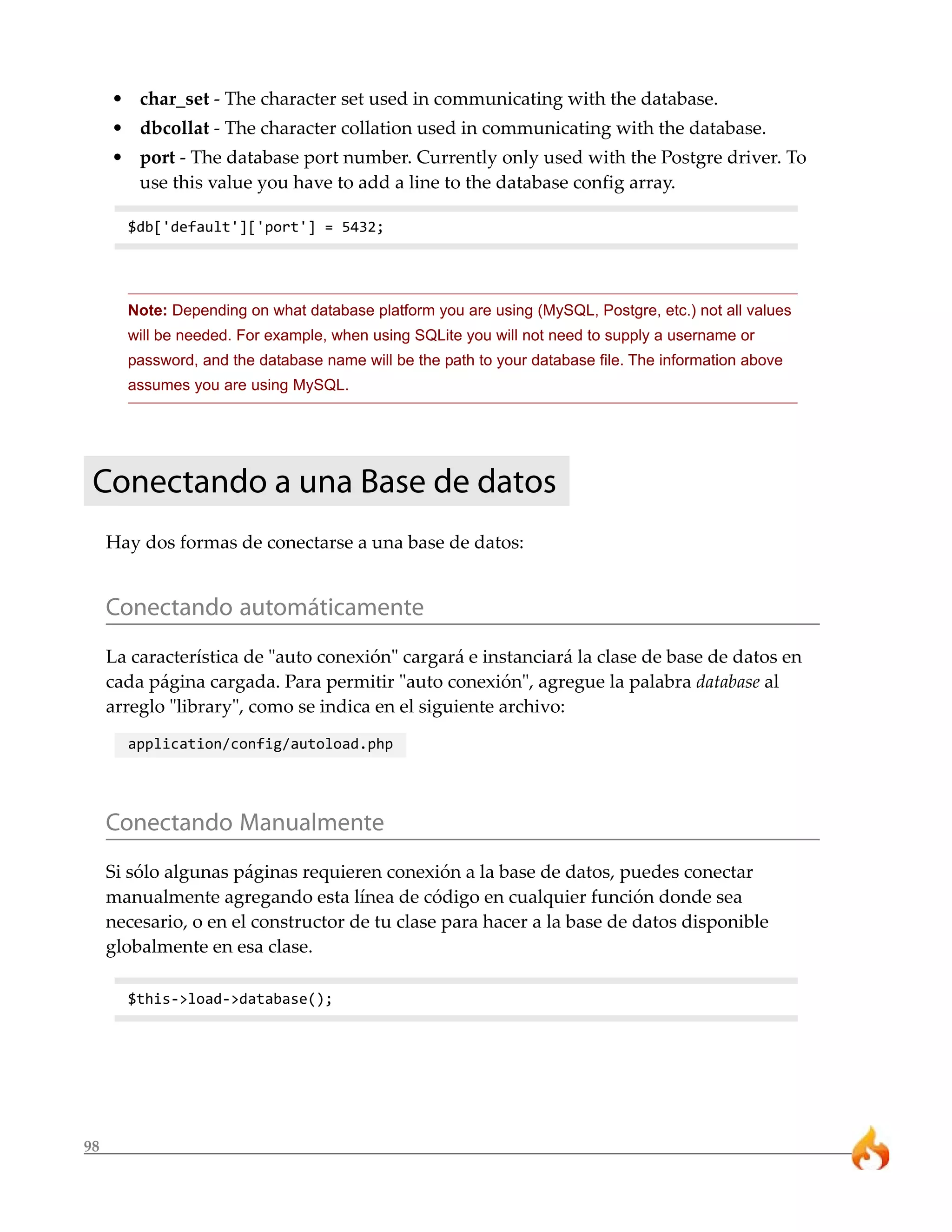 • char_set - The character set used in communicating with the database.
     • dbcollat - The character collation used in communicating with the database.
     • port - The database port number. Currently only used with the Postgre driver. To
       use this value you have to add a line to the database config array.

       $db['default']['port'] = 5432;




       Note: Depending on what database platform you are using (MySQL, Postgre, etc.) not all values
       will be needed. For example, when using SQLite you will not need to supply a username or
       password, and the database name will be the path to your database file. The information above
       assumes you are using MySQL.




 Conectando a una Base de datos
     Hay dos formas de conectarse a una base de datos:


     Conectando automáticamente
     La característica de "auto conexión" cargará e instanciará la clase de base de datos en
     cada página cargada. Para permitir "auto conexión", agregue la palabra database al
     arreglo "library", como se indica en el siguiente archivo:
       application/config/autoload.php




     Conectando Manualmente
     Si sólo algunas páginas requieren conexión a la base de datos, puedes conectar
     manualmente agregando esta línea de código en cualquier función donde sea
     necesario, o en el constructor de tu clase para hacer a la base de datos disponible
     globalmente en esa clase.

       $this->load->database();




98
 