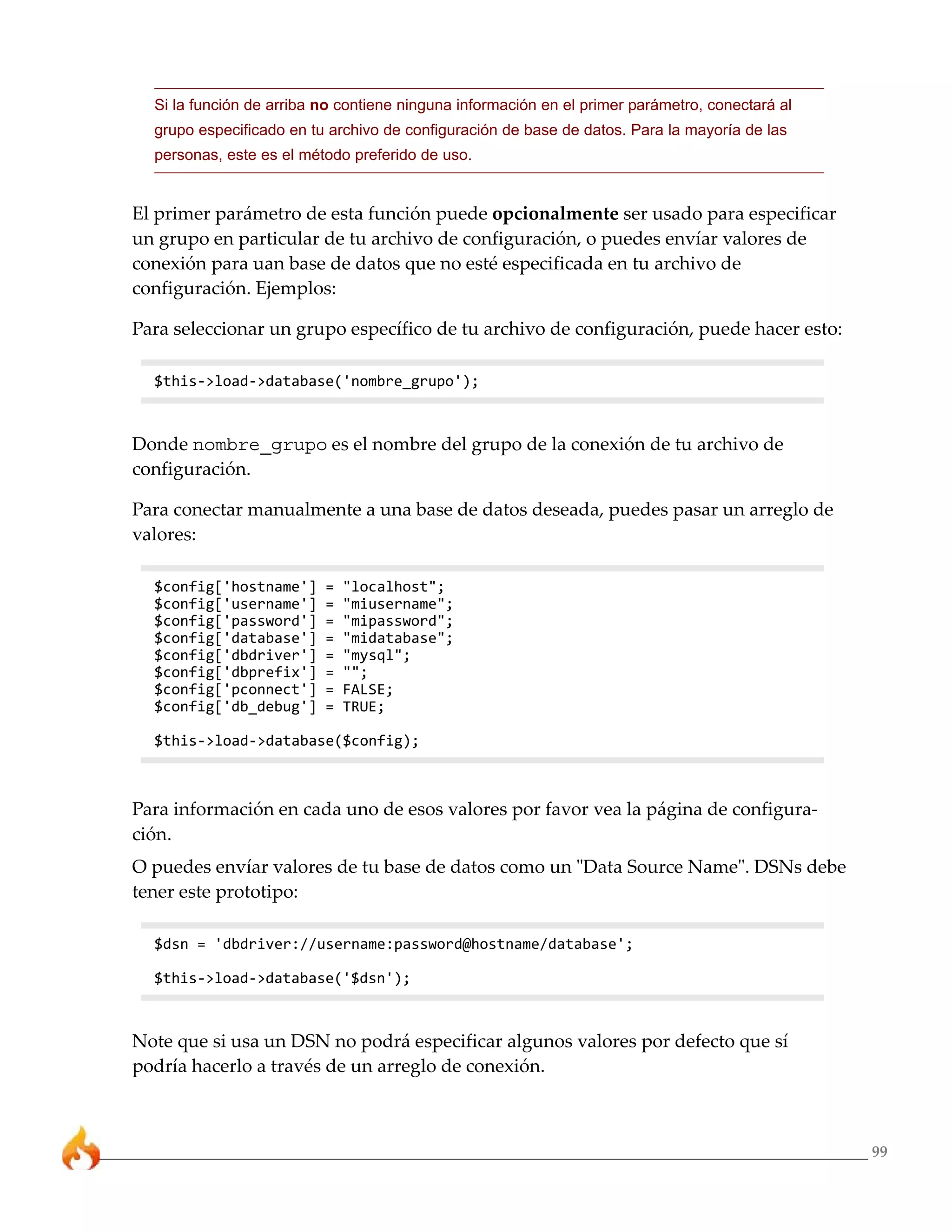 Si la función de arriba no contiene ninguna información en el primer parámetro, conectará al
  grupo especificado en tu archivo de configuración de base de datos. Para la mayoría de las
  personas, este es el método preferido de uso.


El primer parámetro de esta función puede opcionalmente ser usado para especificar
un grupo en particular de tu archivo de configuración, o puedes envíar valores de
conexión para uan base de datos que no esté especificada en tu archivo de
configuración. Ejemplos:

Para seleccionar un grupo específico de tu archivo de configuración, puede hacer esto:

  $this->load->database('nombre_grupo');



Donde nombre_grupo es el nombre del grupo de la conexión de tu archivo de
configuración.

Para conectar manualmente a una base de datos deseada, puedes pasar un arreglo de
valores:

  $config['hostname']     =   "localhost";
  $config['username']     =   "miusername";
  $config['password']     =   "mipassword";
  $config['database']     =   "midatabase";
  $config['dbdriver']     =   "mysql";
  $config['dbprefix']     =   "";
  $config['pconnect']     =   FALSE;
  $config['db_debug']     =   TRUE;

  $this->load->database($config);



Para información en cada uno de esos valores por favor vea la página de configura-
ción.
O puedes envíar valores de tu base de datos como un "Data Source Name". DSNs debe
tener este prototipo:

  $dsn = 'dbdriver://username:password@hostname/database';

  $this->load->database('$dsn');



Note que si usa un DSN no podrá especificar algunos valores por defecto que sí
podría hacerlo a través de un arreglo de conexión.



                                                                                                 99
 