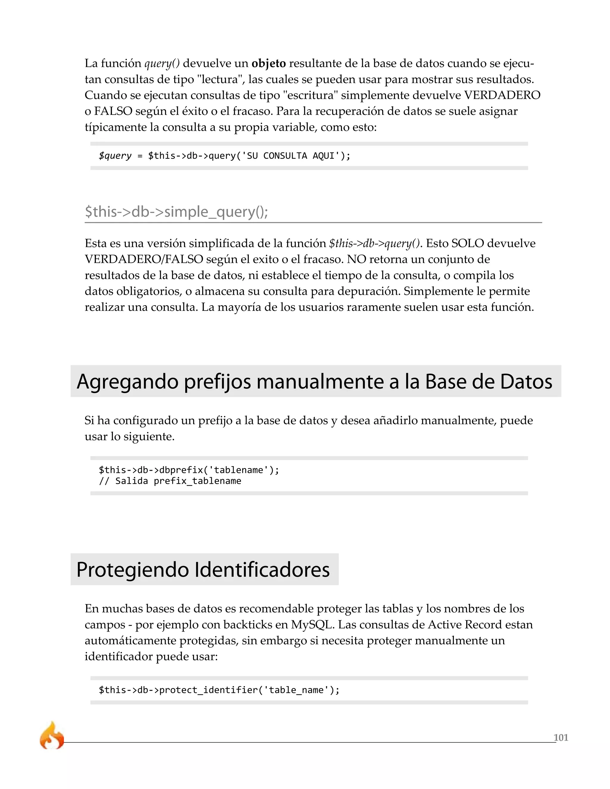 101
La función query() devuelve un objeto resultante de la base de datos cuando se ejecu-
tan consultas de tipo "lectura", las cuales se pueden usar para mostrar sus resultados.
Cuando se ejecutan consultas de tipo "escritura" simplemente devuelve VERDADERO
o FALSO según el éxito o el fracaso. Para la recuperación de datos se suele asignar
típicamente la consulta a su propia variable, como esto:
$query = $this->db->query('SU CONSULTA AQUI');
$this->db->simple_query();
Esta es una versión simplificada de la función $this->db->query(). Esto SOLO devuelve
VERDADERO/FALSO según el exito o el fracaso. NO retorna un conjunto de
resultados de la base de datos, ni establece el tiempo de la consulta, o compila los
datos obligatorios, o almacena su consulta para depuración. Simplemente le permite
realizar una consulta. La mayoría de los usuarios raramente suelen usar esta función.
Agregando prefijos manualmente a la Base de Datos
Si ha configurado un prefijo a la base de datos y desea añadirlo manualmente, puede
usar lo siguiente.
$this->db->dbprefix('tablename');
// Salida prefix_tablename
Protegiendo Identificadores
En muchas bases de datos es recomendable proteger las tablas y los nombres de los
campos - por ejemplo con backticks en MySQL. Las consultas de Active Record estan
automáticamente protegidas, sin embargo si necesita proteger manualmente un
identificador puede usar:
$this->db->protect_identifier('table_name');
 