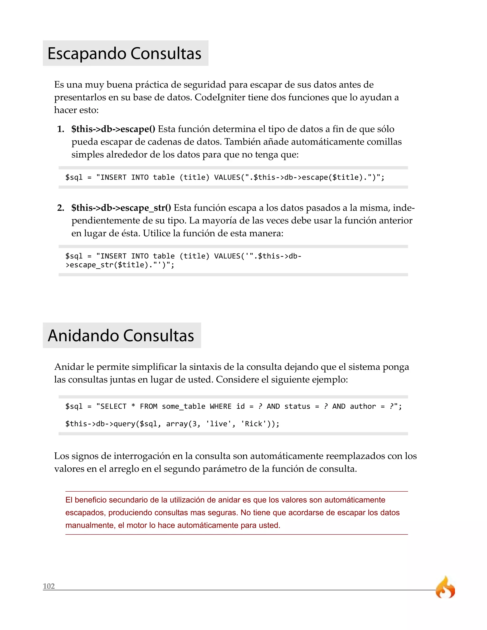 102
Escapando Consultas
Es una muy buena práctica de seguridad para escapar de sus datos antes de
presentarlos en su base de datos. CodeIgniter tiene dos funciones que lo ayudan a
hacer esto:
1. $this->db->escape() Esta función determina el tipo de datos a fin de que sólo
pueda escapar de cadenas de datos. También añade automáticamente comillas
simples alrededor de los datos para que no tenga que:
$sql = "INSERT INTO table (title) VALUES(".$this->db->escape($title).")";
2. $this->db->escape_str() Esta función escapa a los datos pasados a la misma, inde-
pendientemente de su tipo. La mayoría de las veces debe usar la función anterior
en lugar de ésta. Utilice la función de esta manera:
$sql = "INSERT INTO table (title) VALUES('".$this->db-
>escape_str($title)."')";
Anidando Consultas
Anidar le permite simplificar la sintaxis de la consulta dejando que el sistema ponga
las consultas juntas en lugar de usted. Considere el siguiente ejemplo:
$sql = "SELECT * FROM some_table WHERE id = ? AND status = ? AND author = ?";
$this->db->query($sql, array(3, 'live', 'Rick'));
Los signos de interrogación en la consulta son automáticamente reemplazados con los
valores en el arreglo en el segundo parámetro de la función de consulta.
El beneficio secundario de la utilización de anidar es que los valores son automáticamente
escapados, produciendo consultas mas seguras. No tiene que acordarse de escapar los datos
manualmente, el motor lo hace automáticamente para usted.
 