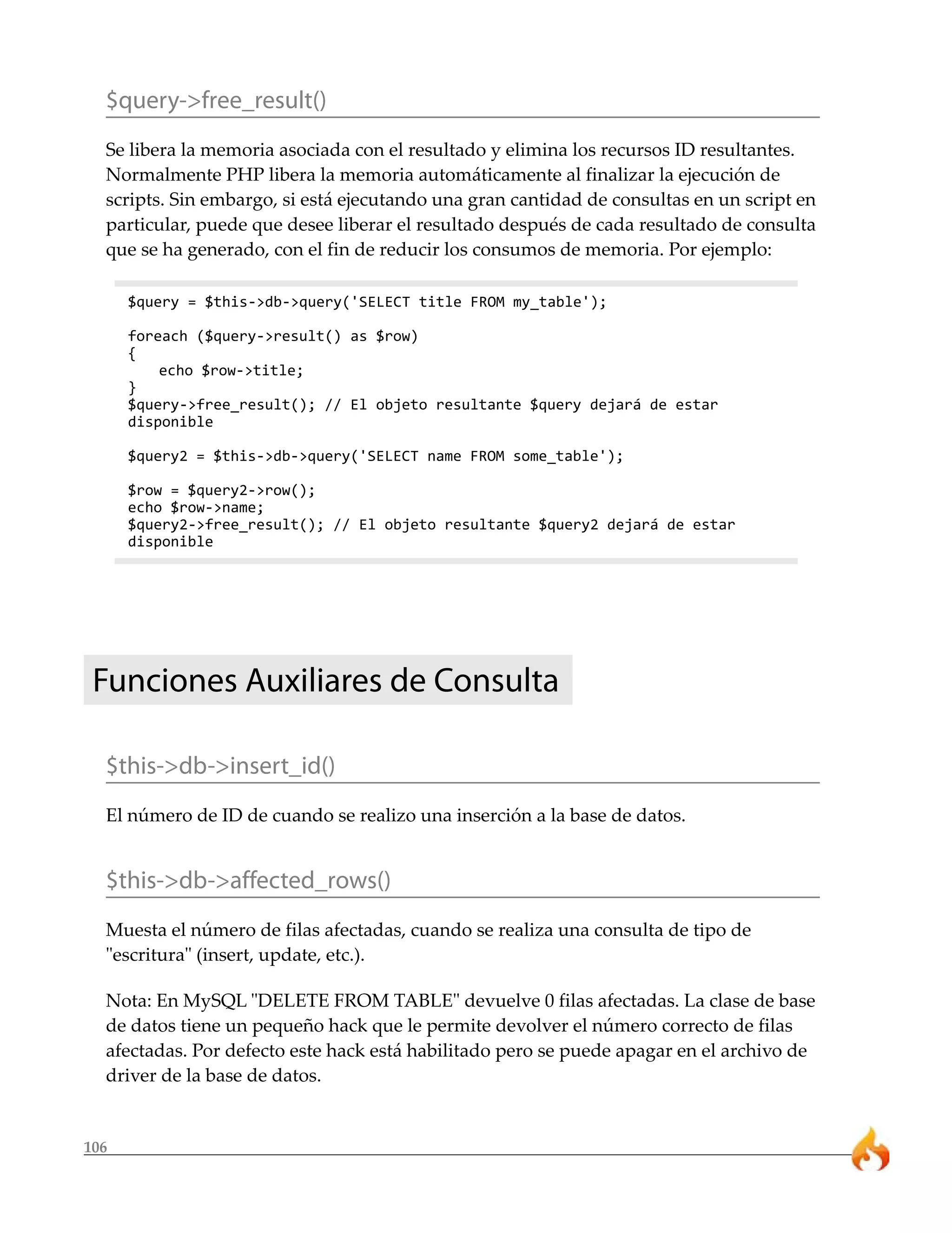 106
$query->free_result()
Se libera la memoria asociada con el resultado y elimina los recursos ID resultantes.
Normalmente PHP libera la memoria automáticamente al finalizar la ejecución de
scripts. Sin embargo, si está ejecutando una gran cantidad de consultas en un script en
particular, puede que desee liberar el resultado después de cada resultado de consulta
que se ha generado, con el fin de reducir los consumos de memoria. Por ejemplo:
$query = $this->db->query('SELECT title FROM my_table');
foreach ($query->result() as $row)
{
echo $row->title;
}
$query->free_result(); // El objeto resultante $query dejará de estar
disponible
$query2 = $this->db->query('SELECT name FROM some_table');
$row = $query2->row();
echo $row->name;
$query2->free_result(); // El objeto resultante $query2 dejará de estar
disponible
Funciones Auxiliares de Consulta
$this->db->insert_id()
El número de ID de cuando se realizo una inserción a la base de datos.
$this->db->affected_rows()
Muesta el número de filas afectadas, cuando se realiza una consulta de tipo de
"escritura" (insert, update, etc.).
Nota: En MySQL "DELETE FROM TABLE" devuelve 0 filas afectadas. La clase de base
de datos tiene un pequeño hack que le permite devolver el número correcto de filas
afectadas. Por defecto este hack está habilitado pero se puede apagar en el archivo de
driver de la base de datos.
 