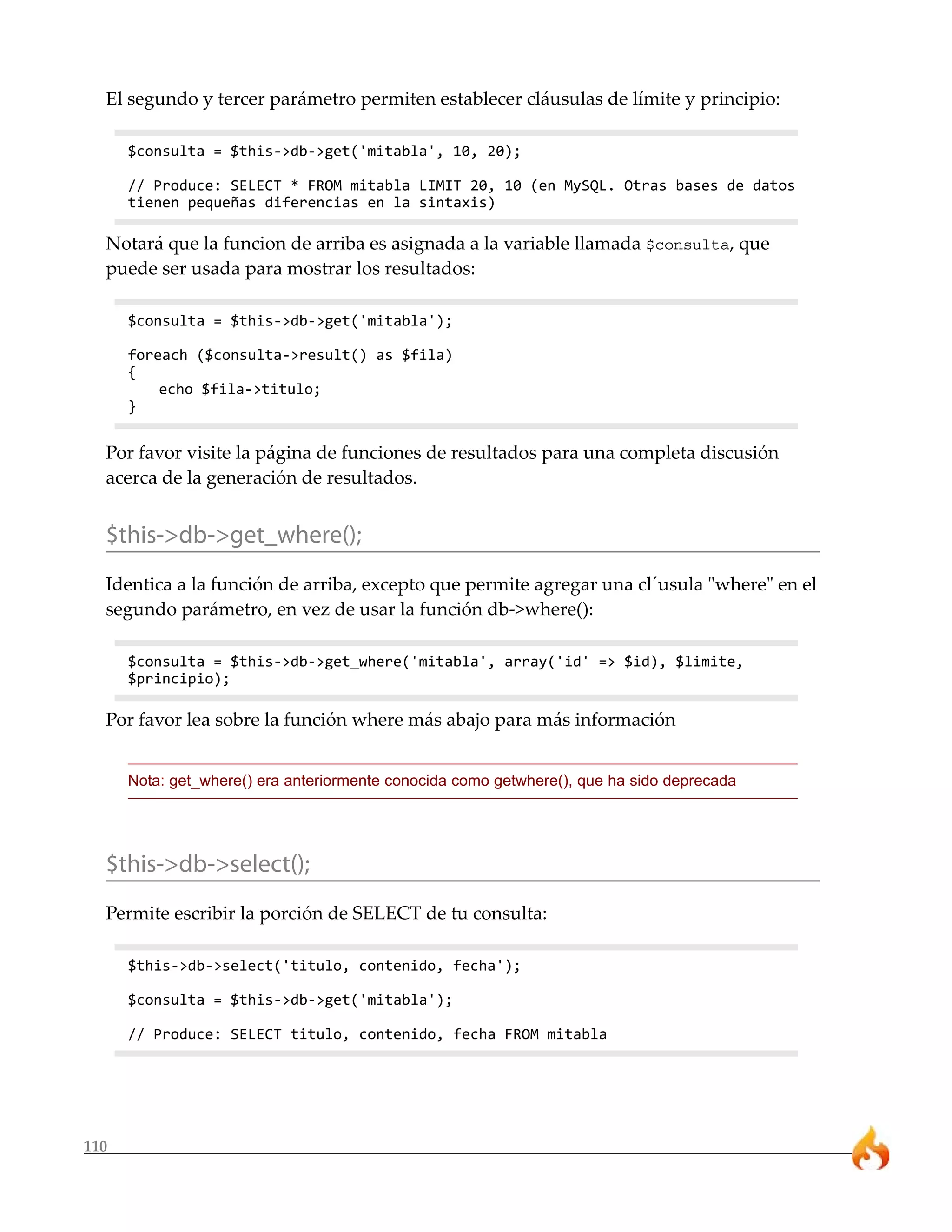 110
El segundo y tercer parámetro permiten establecer cláusulas de límite y principio:
$consulta = $this->db->get('mitabla', 10, 20);
// Produce: SELECT * FROM mitabla LIMIT 20, 10 (en MySQL. Otras bases de datos
tienen pequeñas diferencias en la sintaxis)
Notará que la funcion de arriba es asignada a la variable llamada $consulta, que
puede ser usada para mostrar los resultados:
$consulta = $this->db->get('mitabla');
foreach ($consulta->result() as $fila)
{
echo $fila->titulo;
}
Por favor visite la página de funciones de resultados para una completa discusión
acerca de la generación de resultados.
$this->db->get_where();
Identica a la función de arriba, excepto que permite agregar una cl´usula "where" en el
segundo parámetro, en vez de usar la función db->where():
$consulta = $this->db->get_where('mitabla', array('id' => $id), $limite,
$principio);
Por favor lea sobre la función where más abajo para más información
Nota: get_where() era anteriormente conocida como getwhere(), que ha sido deprecada
$this->db->select();
Permite escribir la porción de SELECT de tu consulta:
$this->db->select('titulo, contenido, fecha');
$consulta = $this->db->get('mitabla');
// Produce: SELECT titulo, contenido, fecha FROM mitabla
 
