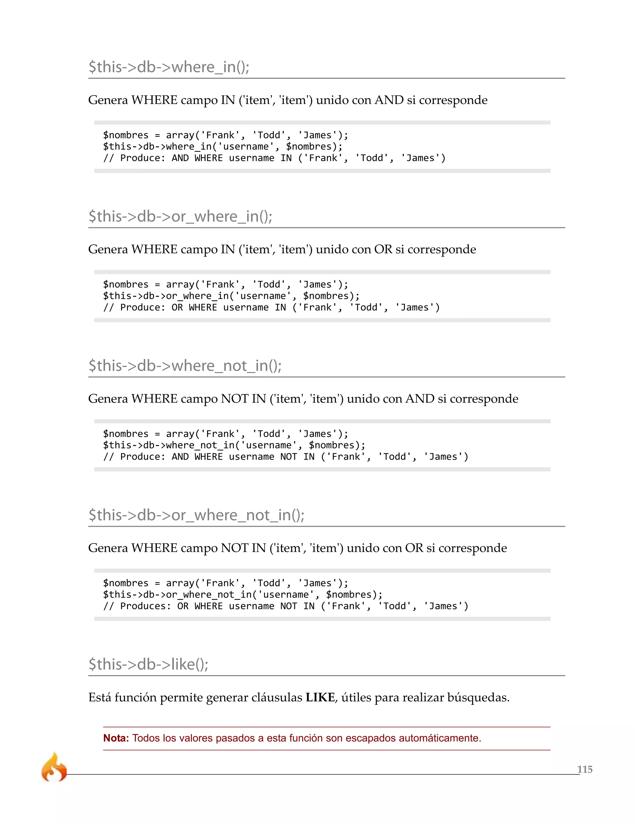 115
$this->db->where_in();
Genera WHERE campo IN ('item', 'item') unido con AND si corresponde
$nombres = array('Frank', 'Todd', 'James');
$this->db->where_in('username', $nombres);
// Produce: AND WHERE username IN ('Frank', 'Todd', 'James')
$this->db->or_where_in();
Genera WHERE campo IN ('item', 'item') unido con OR si corresponde
$nombres = array('Frank', 'Todd', 'James');
$this->db->or_where_in('username', $nombres);
// Produce: OR WHERE username IN ('Frank', 'Todd', 'James')
$this->db->where_not_in();
Genera WHERE campo NOT IN ('item', 'item') unido con AND si corresponde
$nombres = array('Frank', 'Todd', 'James');
$this->db->where_not_in('username', $nombres);
// Produce: AND WHERE username NOT IN ('Frank', 'Todd', 'James')
$this->db->or_where_not_in();
Genera WHERE campo NOT IN ('item', 'item') unido con OR si corresponde
$nombres = array('Frank', 'Todd', 'James');
$this->db->or_where_not_in('username', $nombres);
// Produces: OR WHERE username NOT IN ('Frank', 'Todd', 'James')
$this->db->like();
Está función permite generar cláusulas LIKE, útiles para realizar búsquedas.
Nota: Todos los valores pasados a esta función son escapados automáticamente.
 