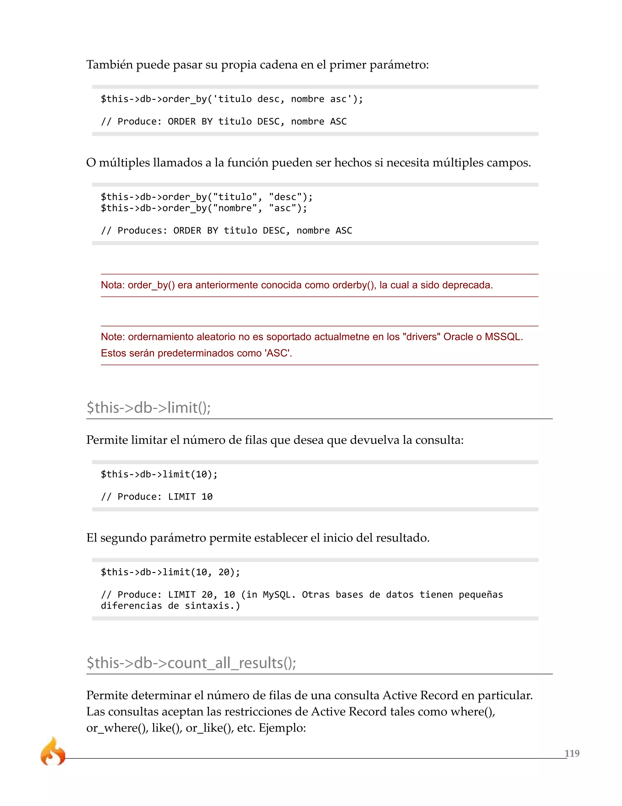 119
También puede pasar su propia cadena en el primer parámetro:
$this->db->order_by('titulo desc, nombre asc');
// Produce: ORDER BY titulo DESC, nombre ASC
O múltiples llamados a la función pueden ser hechos si necesita múltiples campos.
$this->db->order_by("titulo", "desc");
$this->db->order_by("nombre", "asc");
// Produces: ORDER BY titulo DESC, nombre ASC
Nota: order_by() era anteriormente conocida como orderby(), la cual a sido deprecada.
Note: ordernamiento aleatorio no es soportado actualmetne en los "drivers" Oracle o MSSQL.
Estos serán predeterminados como 'ASC'.
$this->db->limit();
Permite limitar el número de filas que desea que devuelva la consulta:
$this->db->limit(10);
// Produce: LIMIT 10
El segundo parámetro permite establecer el inicio del resultado.
$this->db->limit(10, 20);
// Produce: LIMIT 20, 10 (in MySQL. Otras bases de datos tienen pequeñas
diferencias de sintaxis.)
$this->db->count_all_results();
Permite determinar el número de filas de una consulta Active Record en particular.
Las consultas aceptan las restricciones de Active Record tales como where(),
or_where(), like(), or_like(), etc. Ejemplo:
 