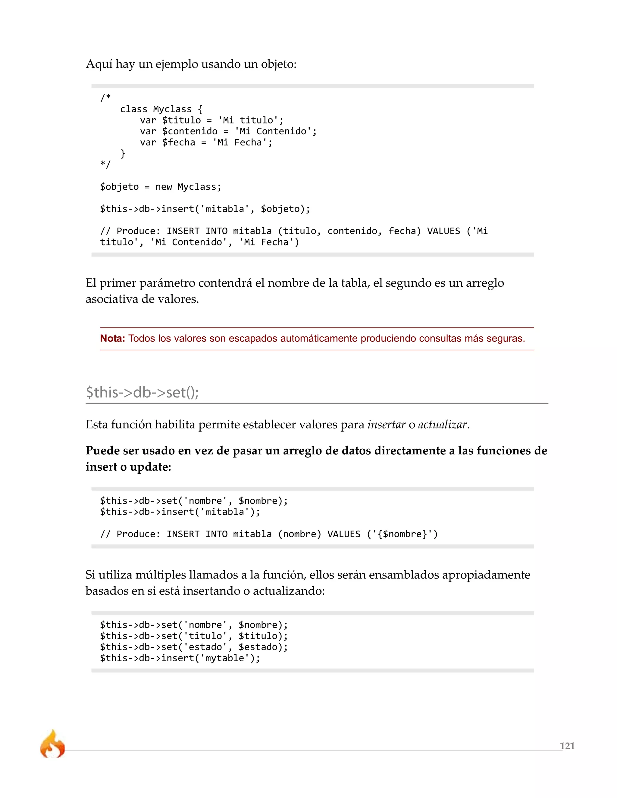 121
Aquí hay un ejemplo usando un objeto:
/*
class Myclass {
var $titulo = 'Mi titulo';
var $contenido = 'Mi Contenido';
var $fecha = 'Mi Fecha';
}
*/
$objeto = new Myclass;
$this->db->insert('mitabla', $objeto);
// Produce: INSERT INTO mitabla (titulo, contenido, fecha) VALUES ('Mi
titulo', 'Mi Contenido', 'Mi Fecha')
El primer parámetro contendrá el nombre de la tabla, el segundo es un arreglo
asociativa de valores.
Nota: Todos los valores son escapados automáticamente produciendo consultas más seguras.
$this->db->set();
Esta función habilita permite establecer valores para insertar o actualizar.
Puede ser usado en vez de pasar un arreglo de datos directamente a las funciones de
insert o update:
$this->db->set('nombre', $nombre);
$this->db->insert('mitabla');
// Produce: INSERT INTO mitabla (nombre) VALUES ('{$nombre}')
Si utiliza múltiples llamados a la función, ellos serán ensamblados apropiadamente
basados en si está insertando o actualizando:
$this->db->set('nombre', $nombre);
$this->db->set('titulo', $titulo);
$this->db->set('estado', $estado);
$this->db->insert('mytable');
 