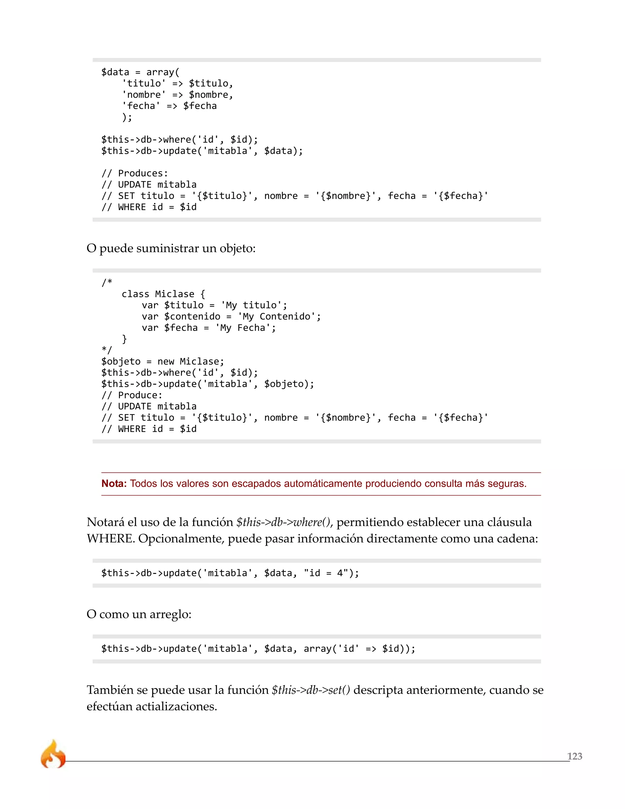123
$data = array(
'titulo' => $titulo,
'nombre' => $nombre,
'fecha' => $fecha
);
$this->db->where('id', $id);
$this->db->update('mitabla', $data);
// Produces:
// UPDATE mitabla
// SET titulo = '{$titulo}', nombre = '{$nombre}', fecha = '{$fecha}'
// WHERE id = $id
O puede suministrar un objeto:
/*
class Miclase {
var $titulo = 'My titulo';
var $contenido = 'My Contenido';
var $fecha = 'My Fecha';
}
*/
$objeto = new Miclase;
$this->db->where('id', $id);
$this->db->update('mitabla', $objeto);
// Produce:
// UPDATE mitabla
// SET titulo = '{$titulo}', nombre = '{$nombre}', fecha = '{$fecha}'
// WHERE id = $id
Nota: Todos los valores son escapados automáticamente produciendo consulta más seguras.
Notará el uso de la función $this->db->where(), permitiendo establecer una cláusula
WHERE. Opcionalmente, puede pasar información directamente como una cadena:
$this->db->update('mitabla', $data, "id = 4");
O como un arreglo:
$this->db->update('mitabla', $data, array('id' => $id));
También se puede usar la función $this->db->set() descripta anteriormente, cuando se
efectúan actializaciones.
 
