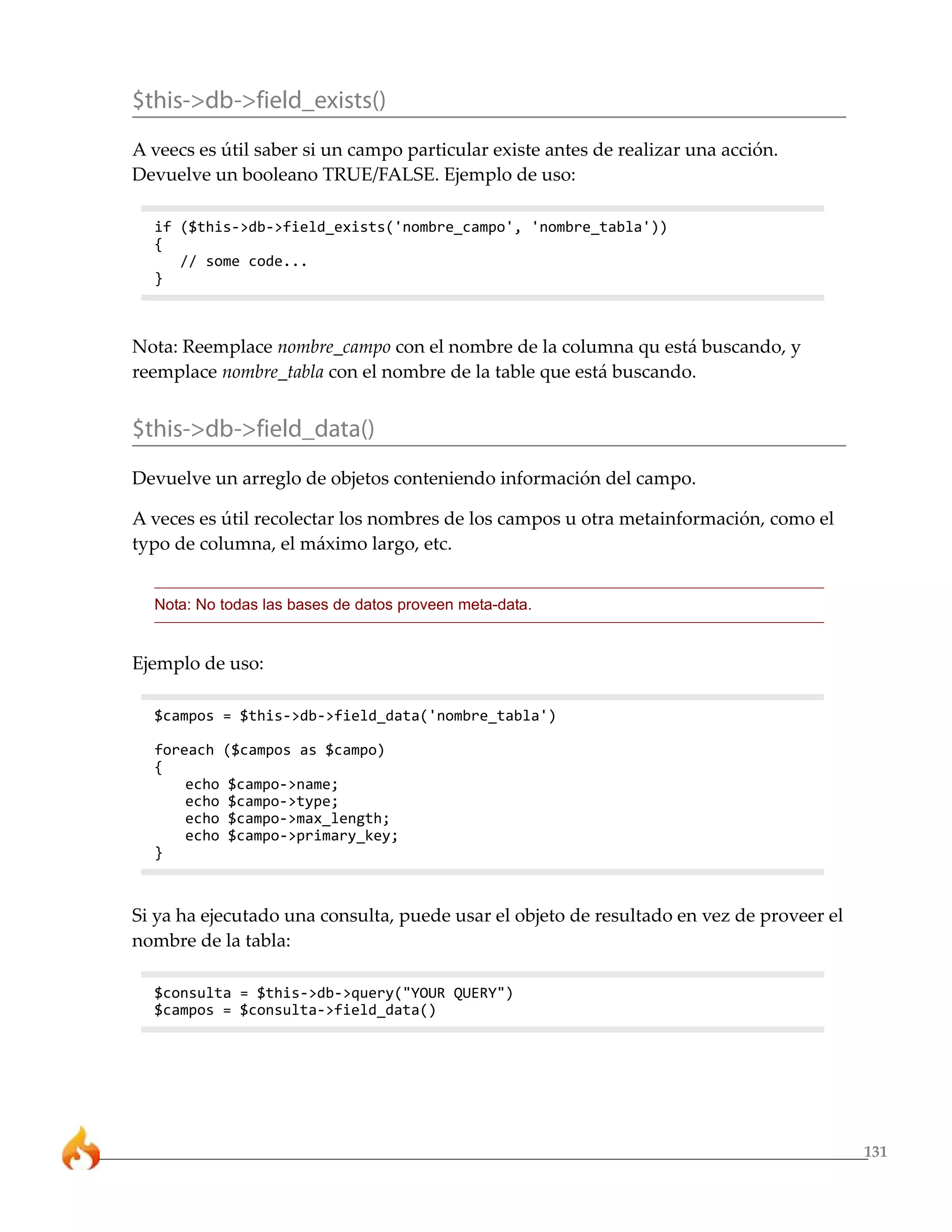 131
$this->db->field_exists()
A veecs es útil saber si un campo particular existe antes de realizar una acción.
Devuelve un booleano TRUE/FALSE. Ejemplo de uso:
if ($this->db->field_exists('nombre_campo', 'nombre_tabla'))
{
// some code...
}
Nota: Reemplace nombre_campo con el nombre de la columna qu está buscando, y
reemplace nombre_tabla con el nombre de la table que está buscando.
$this->db->field_data()
Devuelve un arreglo de objetos conteniendo información del campo.
A veces es útil recolectar los nombres de los campos u otra metainformación, como el
typo de columna, el máximo largo, etc.
Nota: No todas las bases de datos proveen meta-data.
Ejemplo de uso:
$campos = $this->db->field_data('nombre_tabla')
foreach ($campos as $campo)
{
echo $campo->name;
echo $campo->type;
echo $campo->max_length;
echo $campo->primary_key;
}
Si ya ha ejecutado una consulta, puede usar el objeto de resultado en vez de proveer el
nombre de la tabla:
$consulta = $this->db->query("YOUR QUERY")
$campos = $consulta->field_data()
 