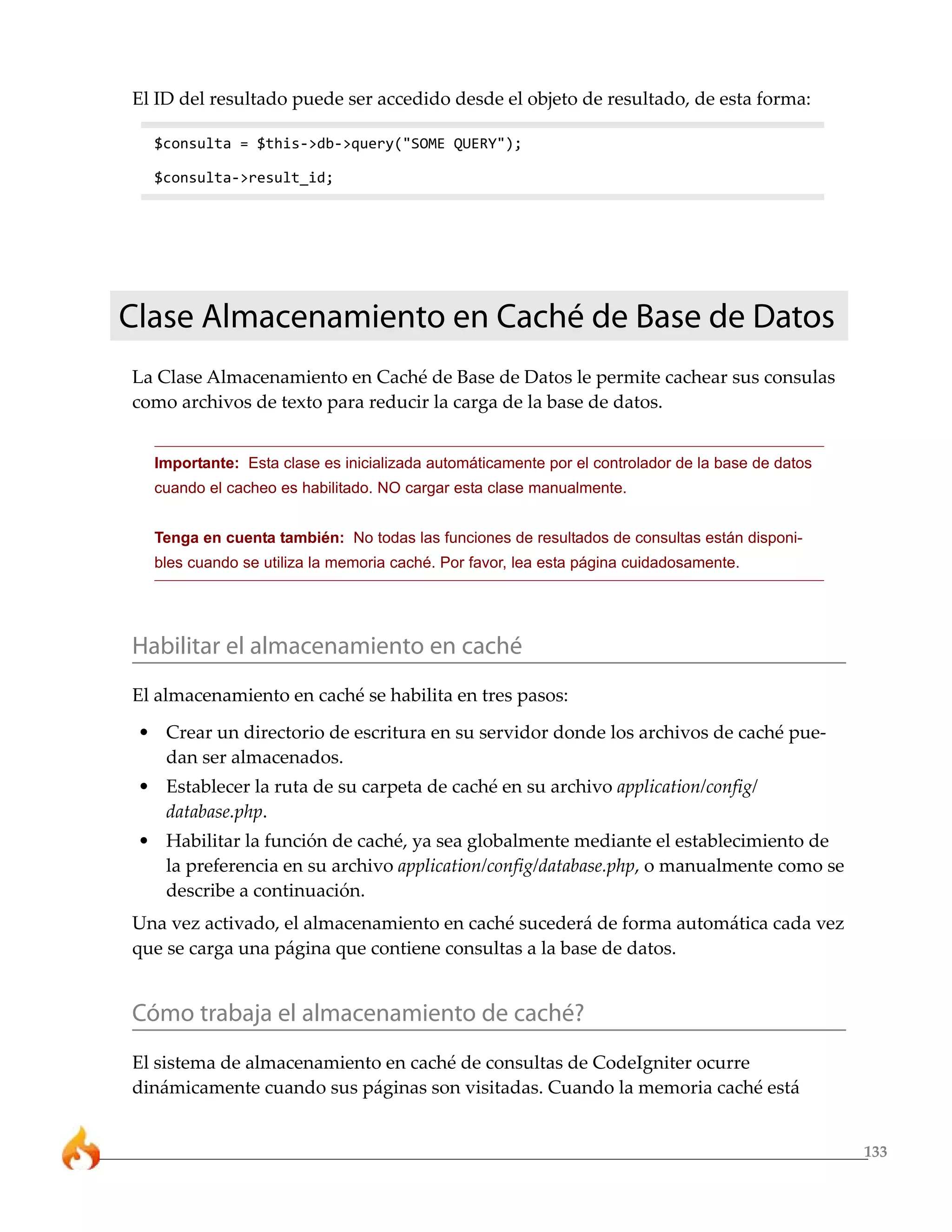 133
El ID del resultado puede ser accedido desde el objeto de resultado, de esta forma:
$consulta = $this->db->query("SOME QUERY");
$consulta->result_id;
Clase Almacenamiento en Caché de Base de Datos
La Clase Almacenamiento en Caché de Base de Datos le permite cachear sus consulas
como archivos de texto para reducir la carga de la base de datos.
Importante: Esta clase es inicializada automáticamente por el controlador de la base de datos
cuando el cacheo es habilitado. NO cargar esta clase manualmente.
Tenga en cuenta también: No todas las funciones de resultados de consultas están disponi-
bles cuando se utiliza la memoria caché. Por favor, lea esta página cuidadosamente.
Habilitar el almacenamiento en caché
El almacenamiento en caché se habilita en tres pasos:
• Crear un directorio de escritura en su servidor donde los archivos de caché pue-
dan ser almacenados.
• Establecer la ruta de su carpeta de caché en su archivo application/config/
database.php.
• Habilitar la función de caché, ya sea globalmente mediante el establecimiento de
la preferencia en su archivo application/config/database.php, o manualmente como se
describe a continuación.
Una vez activado, el almacenamiento en caché sucederá de forma automática cada vez
que se carga una página que contiene consultas a la base de datos.
Cómo trabaja el almacenamiento de caché?
El sistema de almacenamiento en caché de consultas de CodeIgniter ocurre
dinámicamente cuando sus páginas son visitadas. Cuando la memoria caché está
 