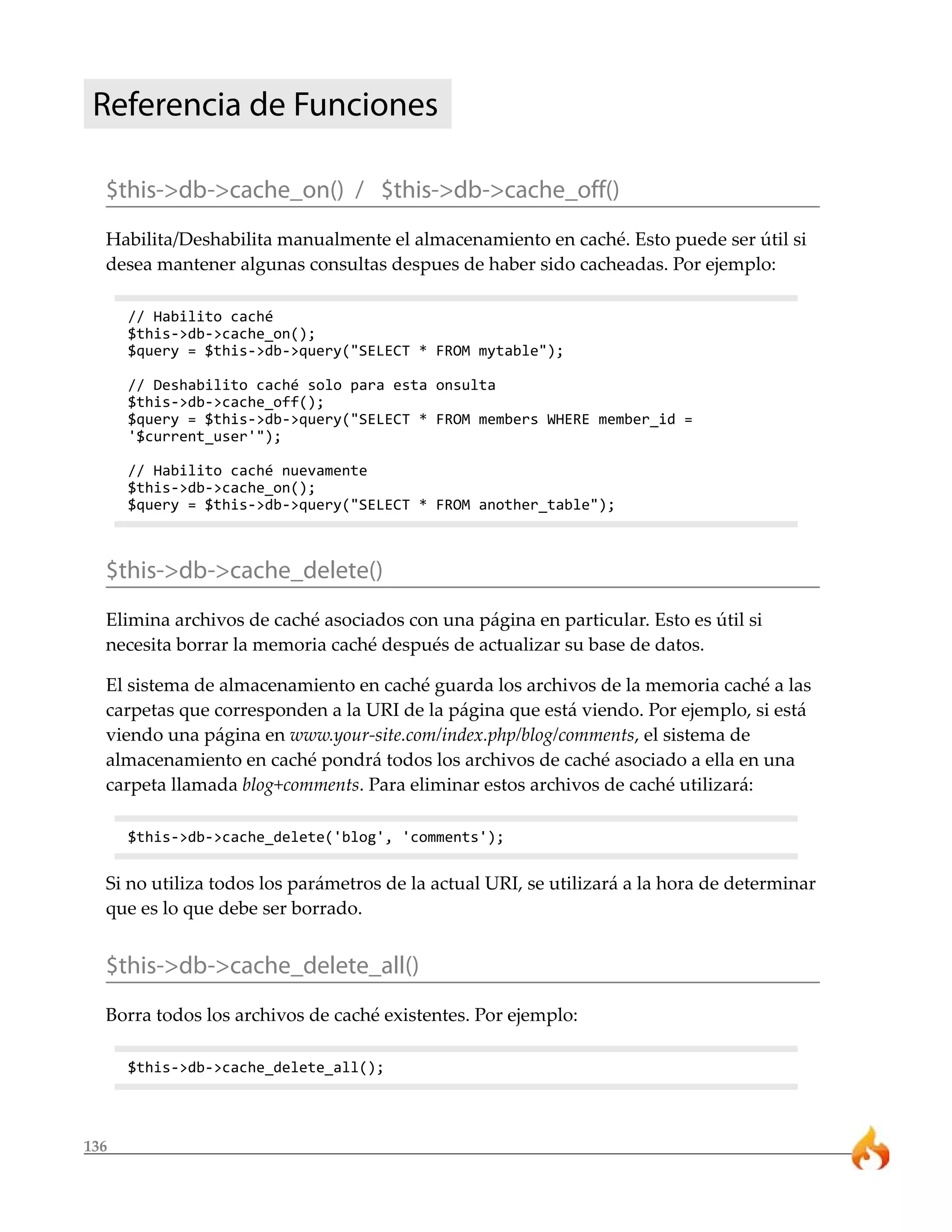136
Referencia de Funciones
$this->db->cache_on() / $this->db->cache_off()
Habilita/Deshabilita manualmente el almacenamiento en caché. Esto puede ser útil si
desea mantener algunas consultas despues de haber sido cacheadas. Por ejemplo:
// Habilito caché
$this->db->cache_on();
$query = $this->db->query("SELECT * FROM mytable");
// Deshabilito caché solo para esta onsulta
$this->db->cache_off();
$query = $this->db->query("SELECT * FROM members WHERE member_id =
'$current_user'");
// Habilito caché nuevamente
$this->db->cache_on();
$query = $this->db->query("SELECT * FROM another_table");
$this->db->cache_delete()
Elimina archivos de caché asociados con una página en particular. Esto es útil si
necesita borrar la memoria caché después de actualizar su base de datos.
El sistema de almacenamiento en caché guarda los archivos de la memoria caché a las
carpetas que corresponden a la URI de la página que está viendo. Por ejemplo, si está
viendo una página en www.your-site.com/index.php/blog/comments, el sistema de
almacenamiento en caché pondrá todos los archivos de caché asociado a ella en una
carpeta llamada blog+comments. Para eliminar estos archivos de caché utilizará:
$this->db->cache_delete('blog', 'comments');
Si no utiliza todos los parámetros de la actual URI, se utilizará a la hora de determinar
que es lo que debe ser borrado.
$this->db->cache_delete_all()
Borra todos los archivos de caché existentes. Por ejemplo:
$this->db->cache_delete_all();
 