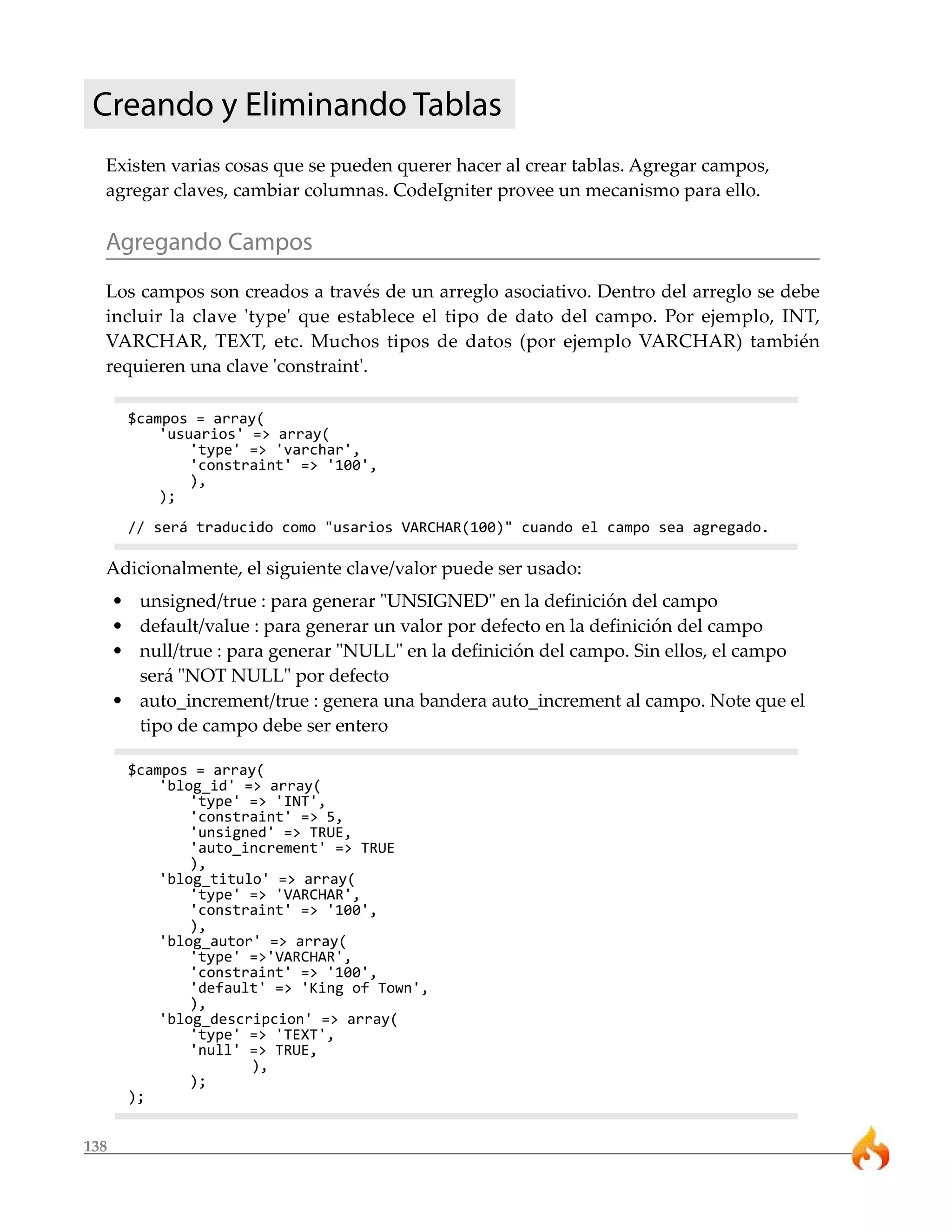 138
Creando y Eliminando Tablas
Existen varias cosas que se pueden querer hacer al crear tablas. Agregar campos,
agregar claves, cambiar columnas. CodeIgniter provee un mecanismo para ello.
Agregando Campos
Los campos son creados a través de un arreglo asociativo. Dentro del arreglo se debe
incluir la clave 'type' que establece el tipo de dato del campo. Por ejemplo, INT,
VARCHAR, TEXT, etc. Muchos tipos de datos (por ejemplo VARCHAR) también
requieren una clave 'constraint'.
$campos = array(
'usuarios' => array(
'type' => 'varchar',
'constraint' => '100',
),
);
// será traducido como "usarios VARCHAR(100)" cuando el campo sea agregado.
Adicionalmente, el siguiente clave/valor puede ser usado:
• unsigned/true : para generar "UNSIGNED" en la definición del campo
• default/value : para generar un valor por defecto en la definición del campo
• null/true : para generar "NULL" en la definición del campo. Sin ellos, el campo
será "NOT NULL" por defecto
• auto_increment/true : genera una bandera auto_increment al campo. Note que el
tipo de campo debe ser entero
$campos = array(
'blog_id' => array(
'type' => 'INT',
'constraint' => 5,
'unsigned' => TRUE,
'auto_increment' => TRUE
),
'blog_titulo' => array(
'type' => 'VARCHAR',
'constraint' => '100',
),
'blog_autor' => array(
'type' =>'VARCHAR',
'constraint' => '100',
'default' => 'King of Town',
),
'blog_descripcion' => array(
'type' => 'TEXT',
'null' => TRUE,
),
);
);
 