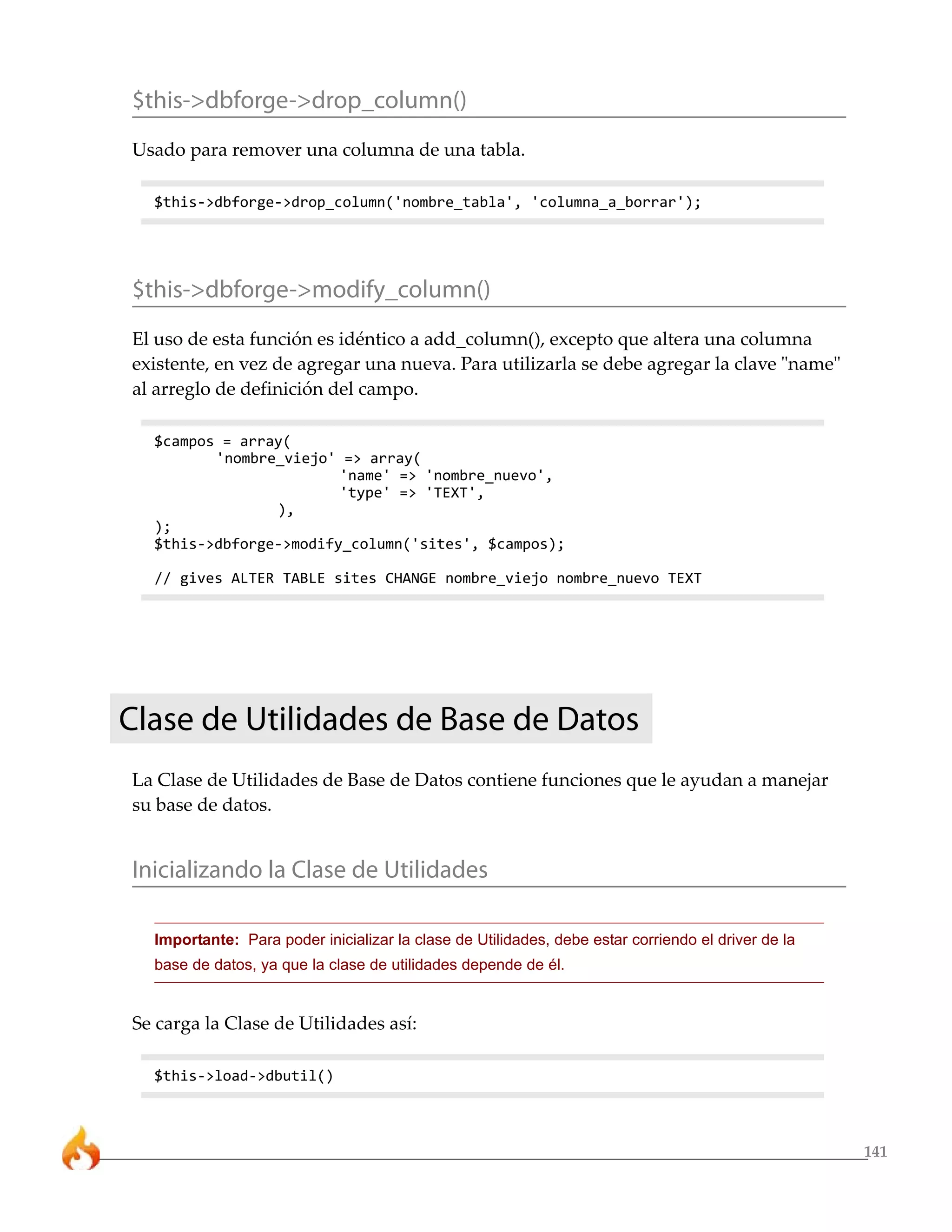 141
$this->dbforge->drop_column()
Usado para remover una columna de una tabla.
$this->dbforge->drop_column('nombre_tabla', 'columna_a_borrar');
$this->dbforge->modify_column()
El uso de esta función es idéntico a add_column(), excepto que altera una columna
existente, en vez de agregar una nueva. Para utilizarla se debe agregar la clave "name"
al arreglo de definición del campo.
$campos = array(
'nombre_viejo' => array(
'name' => 'nombre_nuevo',
'type' => 'TEXT',
),
);
$this->dbforge->modify_column('sites', $campos);
// gives ALTER TABLE sites CHANGE nombre_viejo nombre_nuevo TEXT
Clase de Utilidades de Base de Datos
La Clase de Utilidades de Base de Datos contiene funciones que le ayudan a manejar
su base de datos.
Inicializando la Clase de Utilidades
Importante: Para poder inicializar la clase de Utilidades, debe estar corriendo el driver de la
base de datos, ya que la clase de utilidades depende de él.
Se carga la Clase de Utilidades así:
$this->load->dbutil()
 