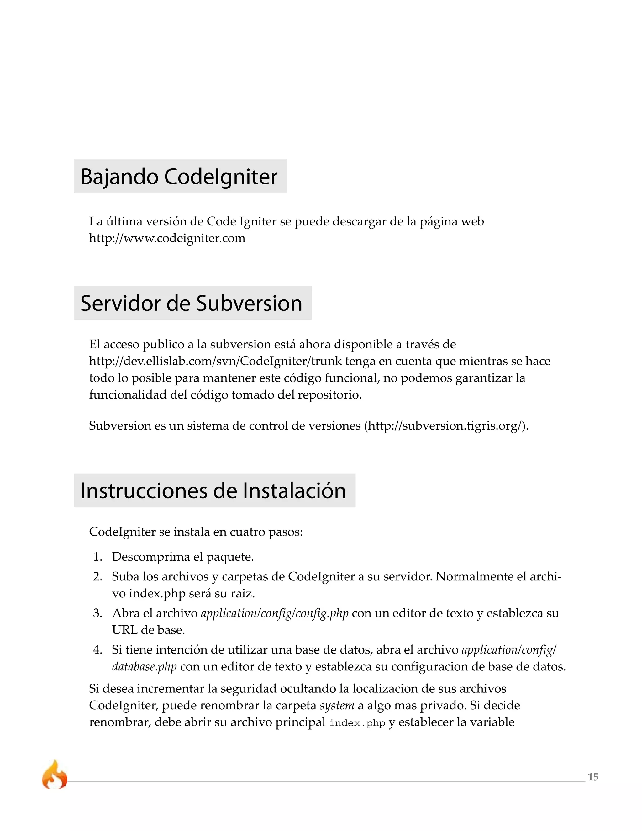 15
Bajando CodeIgniter
La última versión de Code Igniter se puede descargar de la página web
http://www.codeigniter.com
Servidor de Subversion
El acceso publico a la subversion está ahora disponible a través de
http://dev.ellislab.com/svn/CodeIgniter/trunk tenga en cuenta que mientras se hace
todo lo posible para mantener este código funcional, no podemos garantizar la
funcionalidad del código tomado del repositorio.
Subversion es un sistema de control de versiones (http://subversion.tigris.org/).
Instrucciones de Instalación
CodeIgniter se instala en cuatro pasos:
1. Descomprima el paquete.
2. Suba los archivos y carpetas de CodeIgniter a su servidor. Normalmente el archi-
vo index.php será su raiz.
3. Abra el archivo application/config/config.php con un editor de texto y establezca su
URL de base.
4. Si tiene intención de utilizar una base de datos, abra el archivo application/config/
database.php con un editor de texto y establezca su configuracion de base de datos.
Si desea incrementar la seguridad ocultando la localizacion de sus archivos
CodeIgniter, puede renombrar la carpeta system a algo mas privado. Si decide
renombrar, debe abrir su archivo principal index.php y establecer la variable
 