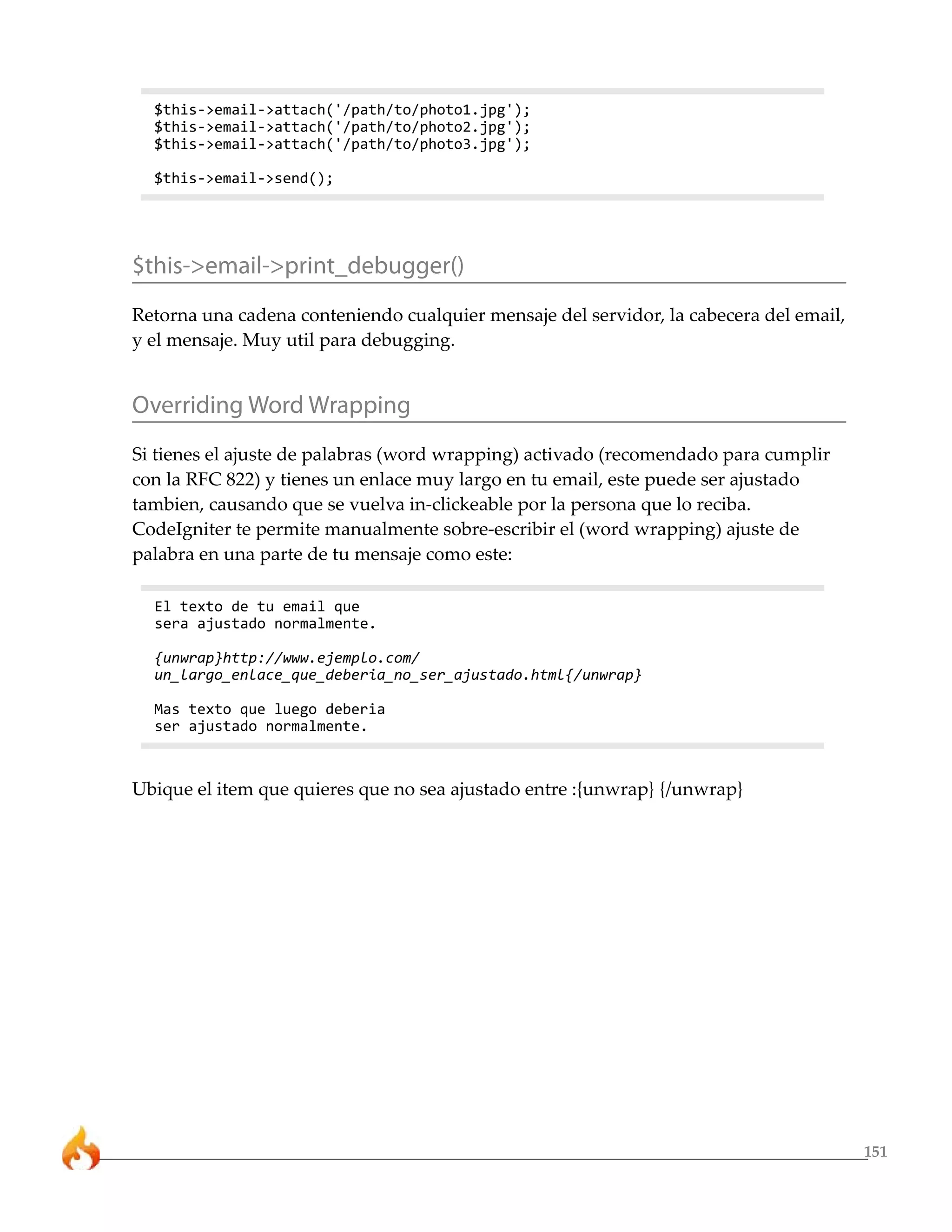 151
$this->email->attach('/path/to/photo1.jpg');
$this->email->attach('/path/to/photo2.jpg');
$this->email->attach('/path/to/photo3.jpg');
$this->email->send();
$this->email->print_debugger()
Retorna una cadena conteniendo cualquier mensaje del servidor, la cabecera del email,
y el mensaje. Muy util para debugging.
Overriding Word Wrapping
Si tienes el ajuste de palabras (word wrapping) activado (recomendado para cumplir
con la RFC 822) y tienes un enlace muy largo en tu email, este puede ser ajustado
tambien, causando que se vuelva in-clickeable por la persona que lo reciba.
CodeIgniter te permite manualmente sobre-escribir el (word wrapping) ajuste de
palabra en una parte de tu mensaje como este:
El texto de tu email que
sera ajustado normalmente.
{unwrap}http://www.ejemplo.com/
un_largo_enlace_que_deberia_no_ser_ajustado.html{/unwrap}
Mas texto que luego deberia
ser ajustado normalmente.
Ubique el item que quieres que no sea ajustado entre :{unwrap} {/unwrap}
 