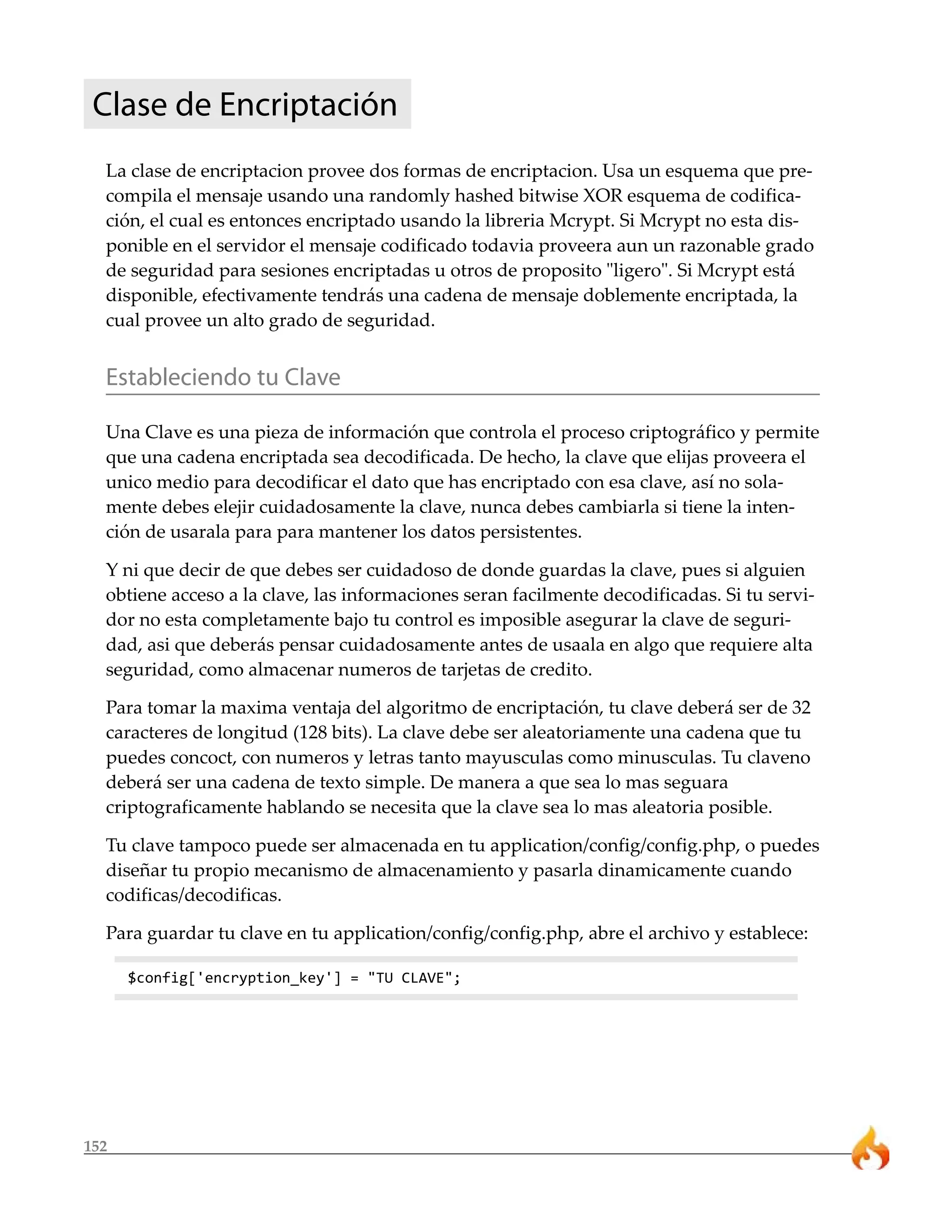 152
Clase de Encriptación
La clase de encriptacion provee dos formas de encriptacion. Usa un esquema que pre-
compila el mensaje usando una randomly hashed bitwise XOR esquema de codifica-
ción, el cual es entonces encriptado usando la libreria Mcrypt. Si Mcrypt no esta dis-
ponible en el servidor el mensaje codificado todavia proveera aun un razonable grado
de seguridad para sesiones encriptadas u otros de proposito "ligero". Si Mcrypt está
disponible, efectivamente tendrás una cadena de mensaje doblemente encriptada, la
cual provee un alto grado de seguridad.
Estableciendo tu Clave
Una Clave es una pieza de información que controla el proceso criptográfico y permite
que una cadena encriptada sea decodificada. De hecho, la clave que elijas proveera el
unico medio para decodificar el dato que has encriptado con esa clave, así no sola-
mente debes elejir cuidadosamente la clave, nunca debes cambiarla si tiene la inten-
ción de usarala para para mantener los datos persistentes.
Y ni que decir de que debes ser cuidadoso de donde guardas la clave, pues si alguien
obtiene acceso a la clave, las informaciones seran facilmente decodificadas. Si tu servi-
dor no esta completamente bajo tu control es imposible asegurar la clave de seguri-
dad, asi que deberás pensar cuidadosamente antes de usaala en algo que requiere alta
seguridad, como almacenar numeros de tarjetas de credito.
Para tomar la maxima ventaja del algoritmo de encriptación, tu clave deberá ser de 32
caracteres de longitud (128 bits). La clave debe ser aleatoriamente una cadena que tu
puedes concoct, con numeros y letras tanto mayusculas como minusculas. Tu claveno
deberá ser una cadena de texto simple. De manera a que sea lo mas seguara
criptograficamente hablando se necesita que la clave sea lo mas aleatoria posible.
Tu clave tampoco puede ser almacenada en tu application/config/config.php, o puedes
diseñar tu propio mecanismo de almacenamiento y pasarla dinamicamente cuando
codificas/decodificas.
Para guardar tu clave en tu application/config/config.php, abre el archivo y establece:
$config['encryption_key'] = "TU CLAVE";
 