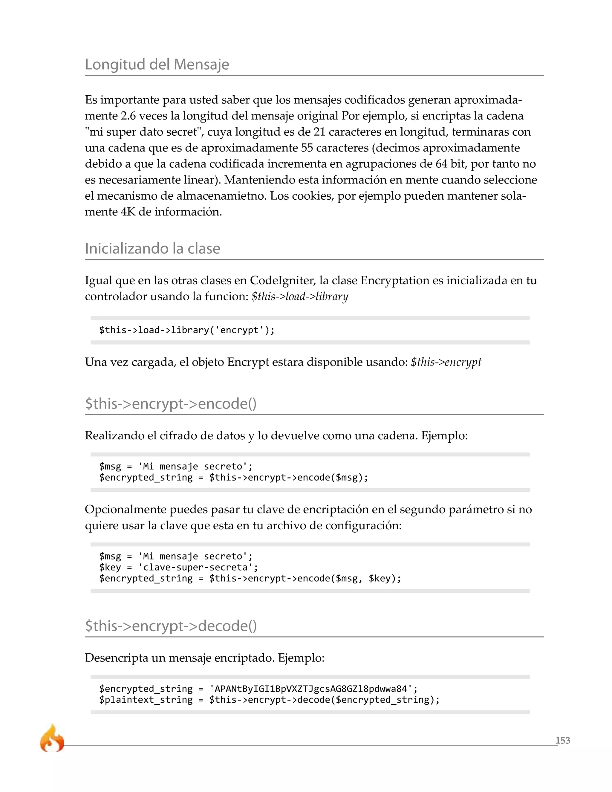 153
Longitud del Mensaje
Es importante para usted saber que los mensajes codificados generan aproximada-
mente 2.6 veces la longitud del mensaje original Por ejemplo, si encriptas la cadena
"mi super dato secret", cuya longitud es de 21 caracteres en longitud, terminaras con
una cadena que es de aproximadamente 55 caracteres (decimos aproximadamente
debido a que la cadena codificada incrementa en agrupaciones de 64 bit, por tanto no
es necesariamente linear). Manteniendo esta información en mente cuando seleccione
el mecanismo de almacenamietno. Los cookies, por ejemplo pueden mantener sola-
mente 4K de información.
Inicializando la clase
Igual que en las otras clases en CodeIgniter, la clase Encryptation es inicializada en tu
controlador usando la funcion: $this->load->library
$this->load->library('encrypt');
Una vez cargada, el objeto Encrypt estara disponible usando: $this->encrypt
$this->encrypt->encode()
Realizando el cifrado de datos y lo devuelve como una cadena. Ejemplo:
$msg = 'Mi mensaje secreto';
$encrypted_string = $this->encrypt->encode($msg);
Opcionalmente puedes pasar tu clave de encriptación en el segundo parámetro si no
quiere usar la clave que esta en tu archivo de configuración:
$msg = 'Mi mensaje secreto';
$key = 'clave-super-secreta';
$encrypted_string = $this->encrypt->encode($msg, $key);
$this->encrypt->decode()
Desencripta un mensaje encriptado. Ejemplo:
$encrypted_string = 'APANtByIGI1BpVXZTJgcsAG8GZl8pdwwa84';
$plaintext_string = $this->encrypt->decode($encrypted_string);
 