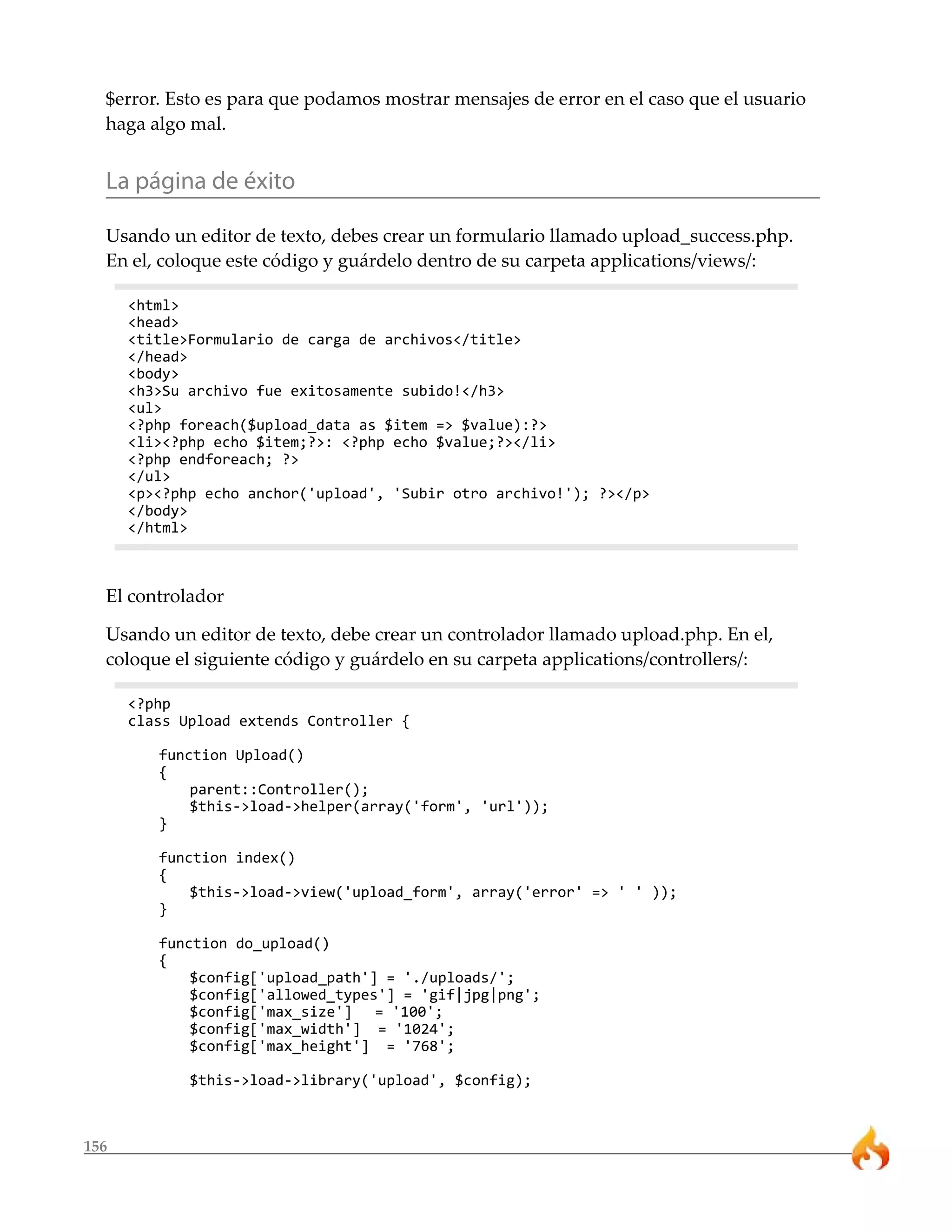 156
$error. Esto es para que podamos mostrar mensajes de error en el caso que el usuario
haga algo mal.
La página de éxito
Usando un editor de texto, debes crear un formulario llamado upload_success.php.
En el, coloque este código y guárdelo dentro de su carpeta applications/views/:
<html>
<head>
<title>Formulario de carga de archivos</title>
</head>
<body>
<h3>Su archivo fue exitosamente subido!</h3>
<ul>
<?php foreach($upload_data as $item => $value):?>
<li><?php echo $item;?>: <?php echo $value;?></li>
<?php endforeach; ?>
</ul>
<p><?php echo anchor('upload', 'Subir otro archivo!'); ?></p>
</body>
</html>
El controlador
Usando un editor de texto, debe crear un controlador llamado upload.php. En el,
coloque el siguiente código y guárdelo en su carpeta applications/controllers/:
<?php
class Upload extends Controller {
function Upload()
{
parent::Controller();
$this->load->helper(array('form', 'url'));
}
function index()
{
$this->load->view('upload_form', array('error' => ' ' ));
}
function do_upload()
{
$config['upload_path'] = './uploads/';
$config['allowed_types'] = 'gif|jpg|png';
$config['max_size'] = '100';
$config['max_width'] = '1024';
$config['max_height'] = '768';
$this->load->library('upload', $config);
 