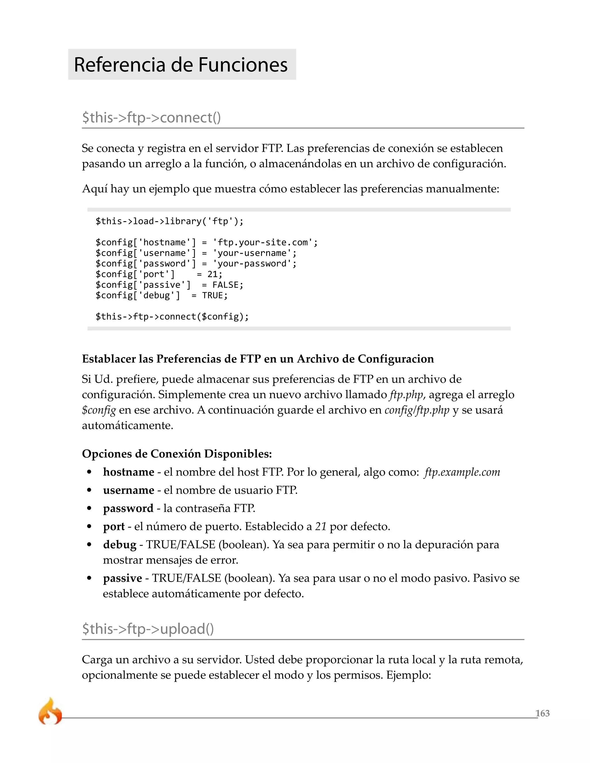 163
Referencia de Funciones
$this->ftp->connect()
Se conecta y registra en el servidor FTP. Las preferencias de conexión se establecen
pasando un arreglo a la función, o almacenándolas en un archivo de configuración.
Aquí hay un ejemplo que muestra cómo establecer las preferencias manualmente:
$this->load->library('ftp');
$config['hostname'] = 'ftp.your-site.com';
$config['username'] = 'your-username';
$config['password'] = 'your-password';
$config['port'] = 21;
$config['passive'] = FALSE;
$config['debug'] = TRUE;
$this->ftp->connect($config);
Establacer las Preferencias de FTP en un Archivo de Configuracion
Si Ud. prefiere, puede almacenar sus preferencias de FTP en un archivo de
configuración. Simplemente crea un nuevo archivo llamado ftp.php, agrega el arreglo
$config en ese archivo. A continuación guarde el archivo en config/ftp.php y se usará
automáticamente.
Opciones de Conexión Disponibles:
• hostname - el nombre del host FTP. Por lo general, algo como: ftp.example.com
• username - el nombre de usuario FTP.
• password - la contraseña FTP.
• port - el número de puerto. Establecido a 21 por defecto.
• debug - TRUE/FALSE (boolean). Ya sea para permitir o no la depuración para
mostrar mensajes de error.
• passive - TRUE/FALSE (boolean). Ya sea para usar o no el modo pasivo. Pasivo se
establece automáticamente por defecto.
$this->ftp->upload()
Carga un archivo a su servidor. Usted debe proporcionar la ruta local y la ruta remota,
opcionalmente se puede establecer el modo y los permisos. Ejemplo:
 