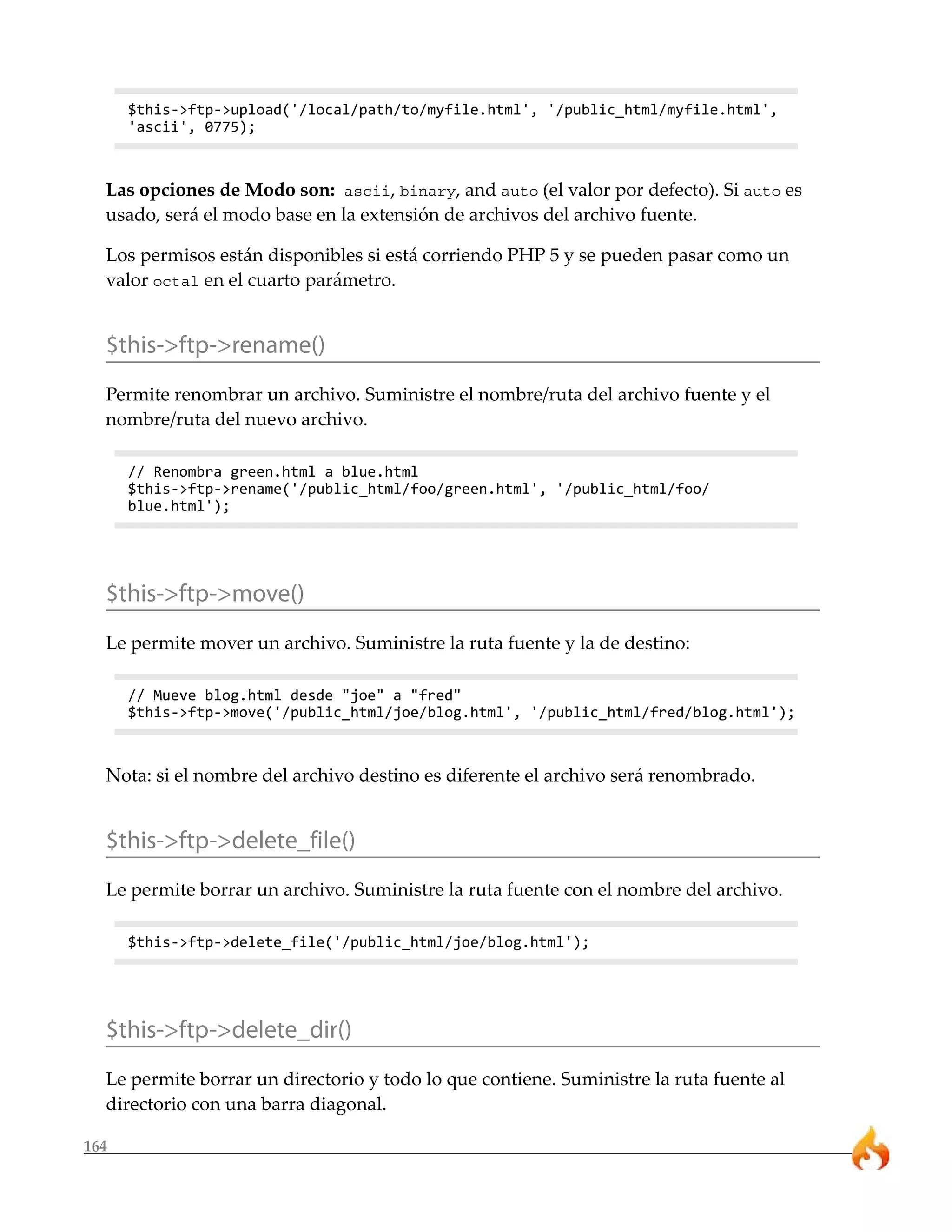 164
$this->ftp->upload('/local/path/to/myfile.html', '/public_html/myfile.html',
'ascii', 0775);
Las opciones de Modo son: ascii, binary, and auto (el valor por defecto). Si auto es
usado, será el modo base en la extensión de archivos del archivo fuente.
Los permisos están disponibles si está corriendo PHP 5 y se pueden pasar como un
valor octal en el cuarto parámetro.
$this->ftp->rename()
Permite renombrar un archivo. Suministre el nombre/ruta del archivo fuente y el
nombre/ruta del nuevo archivo.
// Renombra green.html a blue.html
$this->ftp->rename('/public_html/foo/green.html', '/public_html/foo/
blue.html');
$this->ftp->move()
Le permite mover un archivo. Suministre la ruta fuente y la de destino:
// Mueve blog.html desde "joe" a "fred"
$this->ftp->move('/public_html/joe/blog.html', '/public_html/fred/blog.html');
Nota: si el nombre del archivo destino es diferente el archivo será renombrado.
$this->ftp->delete_file()
Le permite borrar un archivo. Suministre la ruta fuente con el nombre del archivo.
$this->ftp->delete_file('/public_html/joe/blog.html');
$this->ftp->delete_dir()
Le permite borrar un directorio y todo lo que contiene. Suministre la ruta fuente al
directorio con una barra diagonal.
 