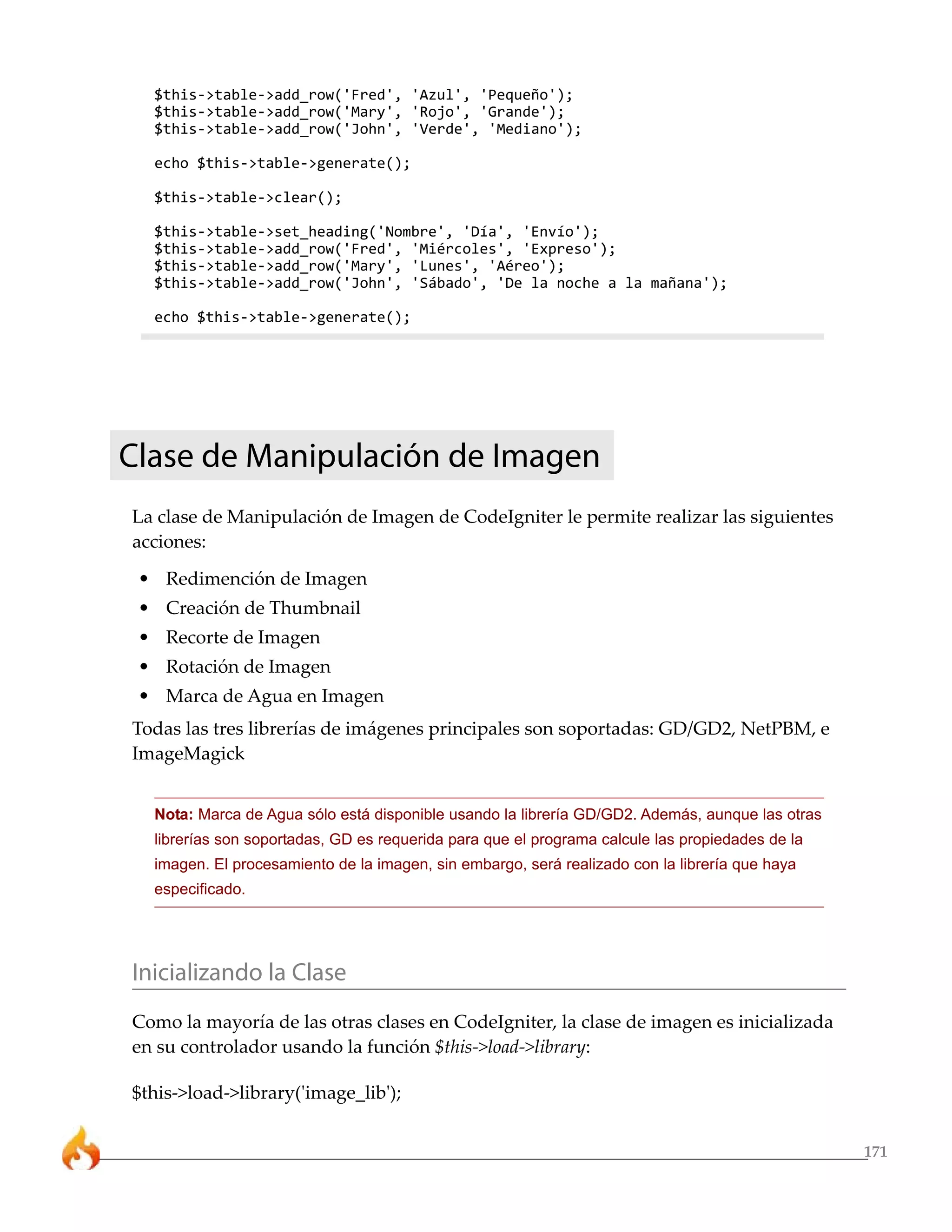 171
$this->table->add_row('Fred', 'Azul', 'Pequeño');
$this->table->add_row('Mary', 'Rojo', 'Grande');
$this->table->add_row('John', 'Verde', 'Mediano');
echo $this->table->generate();
$this->table->clear();
$this->table->set_heading('Nombre', 'Día', 'Envío');
$this->table->add_row('Fred', 'Miércoles', 'Expreso');
$this->table->add_row('Mary', 'Lunes', 'Aéreo');
$this->table->add_row('John', 'Sábado', 'De la noche a la mañana');
echo $this->table->generate();
Clase de Manipulación de Imagen
La clase de Manipulación de Imagen de CodeIgniter le permite realizar las siguientes
acciones:
• Redimención de Imagen
• Creación de Thumbnail
• Recorte de Imagen
• Rotación de Imagen
• Marca de Agua en Imagen
Todas las tres librerías de imágenes principales son soportadas: GD/GD2, NetPBM, e
ImageMagick
Nota: Marca de Agua sólo está disponible usando la librería GD/GD2. Además, aunque las otras
librerías son soportadas, GD es requerida para que el programa calcule las propiedades de la
imagen. El procesamiento de la imagen, sin embargo, será realizado con la librería que haya
especificado.
Inicializando la Clase
Como la mayoría de las otras clases en CodeIgniter, la clase de imagen es inicializada
en su controlador usando la función $this->load->library:
$this->load->library('image_lib');
 