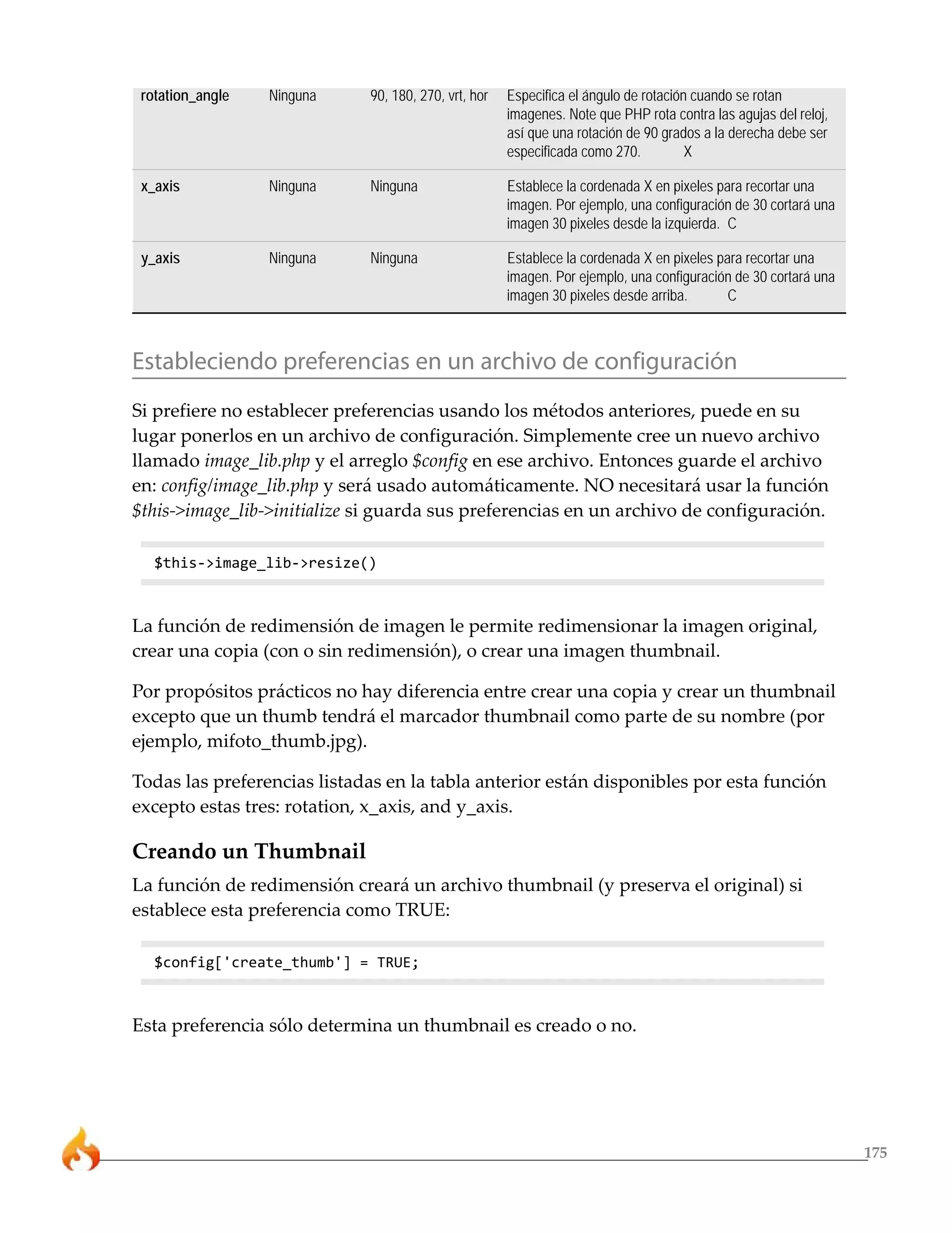 175
rotation_angle Ninguna 90, 180, 270, vrt, hor Especifica el ángulo de rotación cuando se rotan
imagenes. Note que PHP rota contra las agujas del reloj,
así que una rotación de 90 grados a la derecha debe ser
especificada como 270. X
x_axis Ninguna Ninguna Establece la cordenada X en pixeles para recortar una
imagen. Por ejemplo, una configuración de 30 cortará una
imagen 30 pixeles desde la izquierda. C
y_axis Ninguna Ninguna Establece la cordenada X en pixeles para recortar una
imagen. Por ejemplo, una configuración de 30 cortará una
imagen 30 pixeles desde arriba. C
Estableciendo preferencias en un archivo de configuración
Si prefiere no establecer preferencias usando los métodos anteriores, puede en su
lugar ponerlos en un archivo de configuración. Simplemente cree un nuevo archivo
llamado image_lib.php y el arreglo $config en ese archivo. Entonces guarde el archivo
en: config/image_lib.php y será usado automáticamente. NO necesitará usar la función
$this->image_lib->initialize si guarda sus preferencias en un archivo de configuración.
$this->image_lib->resize()
La función de redimensión de imagen le permite redimensionar la imagen original,
crear una copia (con o sin redimensión), o crear una imagen thumbnail.
Por propósitos prácticos no hay diferencia entre crear una copia y crear un thumbnail
excepto que un thumb tendrá el marcador thumbnail como parte de su nombre (por
ejemplo, mifoto_thumb.jpg).
Todas las preferencias listadas en la tabla anterior están disponibles por esta función
excepto estas tres: rotation, x_axis, and y_axis.
Creando un Thumbnail
La función de redimensión creará un archivo thumbnail (y preserva el original) si
establece esta preferencia como TRUE:
$config['create_thumb'] = TRUE;
Esta preferencia sólo determina un thumbnail es creado o no.
 