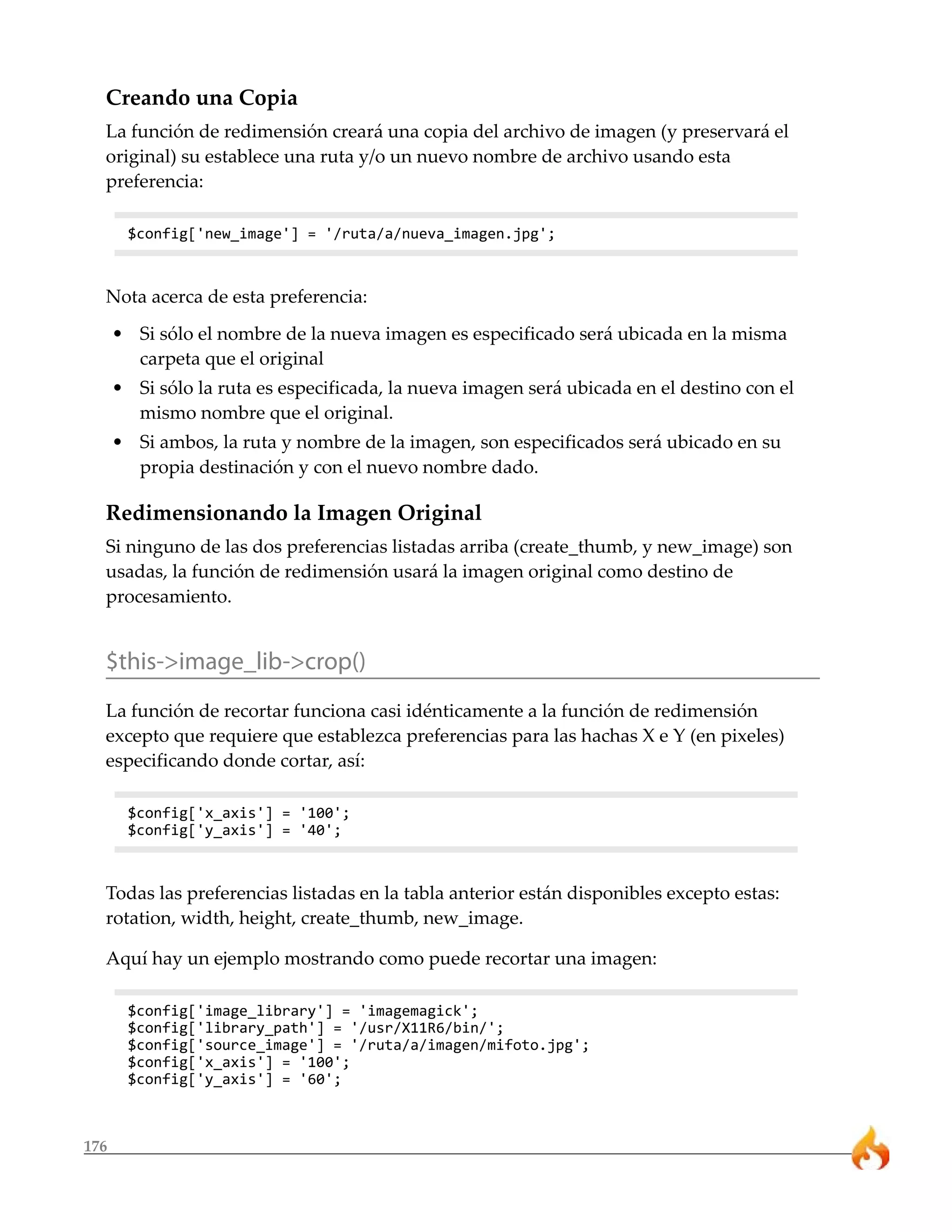 176
Creando una Copia
La función de redimensión creará una copia del archivo de imagen (y preservará el
original) su establece una ruta y/o un nuevo nombre de archivo usando esta
preferencia:
$config['new_image'] = '/ruta/a/nueva_imagen.jpg';
Nota acerca de esta preferencia:
• Si sólo el nombre de la nueva imagen es especificado será ubicada en la misma
carpeta que el original
• Si sólo la ruta es especificada, la nueva imagen será ubicada en el destino con el
mismo nombre que el original.
• Si ambos, la ruta y nombre de la imagen, son especificados será ubicado en su
propia destinación y con el nuevo nombre dado.
Redimensionando la Imagen Original
Si ninguno de las dos preferencias listadas arriba (create_thumb, y new_image) son
usadas, la función de redimensión usará la imagen original como destino de
procesamiento.
$this->image_lib->crop()
La función de recortar funciona casi idénticamente a la función de redimensión
excepto que requiere que establezca preferencias para las hachas X e Y (en pixeles)
especificando donde cortar, así:
$config['x_axis'] = '100';
$config['y_axis'] = '40';
Todas las preferencias listadas en la tabla anterior están disponibles excepto estas:
rotation, width, height, create_thumb, new_image.
Aquí hay un ejemplo mostrando como puede recortar una imagen:
$config['image_library'] = 'imagemagick';
$config['library_path'] = '/usr/X11R6/bin/';
$config['source_image'] = '/ruta/a/imagen/mifoto.jpg';
$config['x_axis'] = '100';
$config['y_axis'] = '60';
 