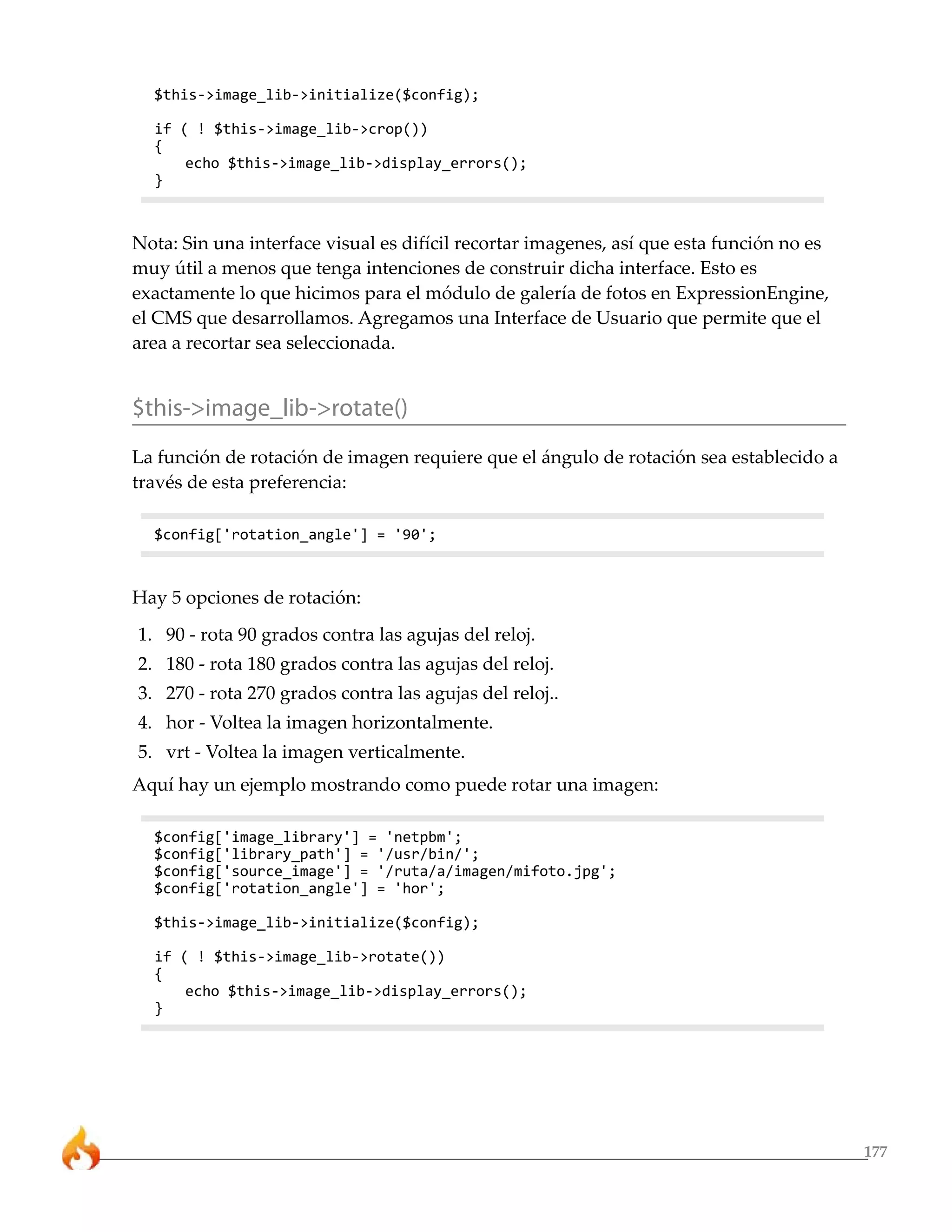 177
$this->image_lib->initialize($config);
if ( ! $this->image_lib->crop())
{
echo $this->image_lib->display_errors();
}
Nota: Sin una interface visual es difícil recortar imagenes, así que esta función no es
muy útil a menos que tenga intenciones de construir dicha interface. Esto es
exactamente lo que hicimos para el módulo de galería de fotos en ExpressionEngine,
el CMS que desarrollamos. Agregamos una Interface de Usuario que permite que el
area a recortar sea seleccionada.
$this->image_lib->rotate()
La función de rotación de imagen requiere que el ángulo de rotación sea establecido a
través de esta preferencia:
$config['rotation_angle'] = '90';
Hay 5 opciones de rotación:
1. 90 - rota 90 grados contra las agujas del reloj.
2. 180 - rota 180 grados contra las agujas del reloj.
3. 270 - rota 270 grados contra las agujas del reloj..
4. hor - Voltea la imagen horizontalmente.
5. vrt - Voltea la imagen verticalmente.
Aquí hay un ejemplo mostrando como puede rotar una imagen:
$config['image_library'] = 'netpbm';
$config['library_path'] = '/usr/bin/';
$config['source_image'] = '/ruta/a/imagen/mifoto.jpg';
$config['rotation_angle'] = 'hor';
$this->image_lib->initialize($config);
if ( ! $this->image_lib->rotate())
{
echo $this->image_lib->display_errors();
}
 