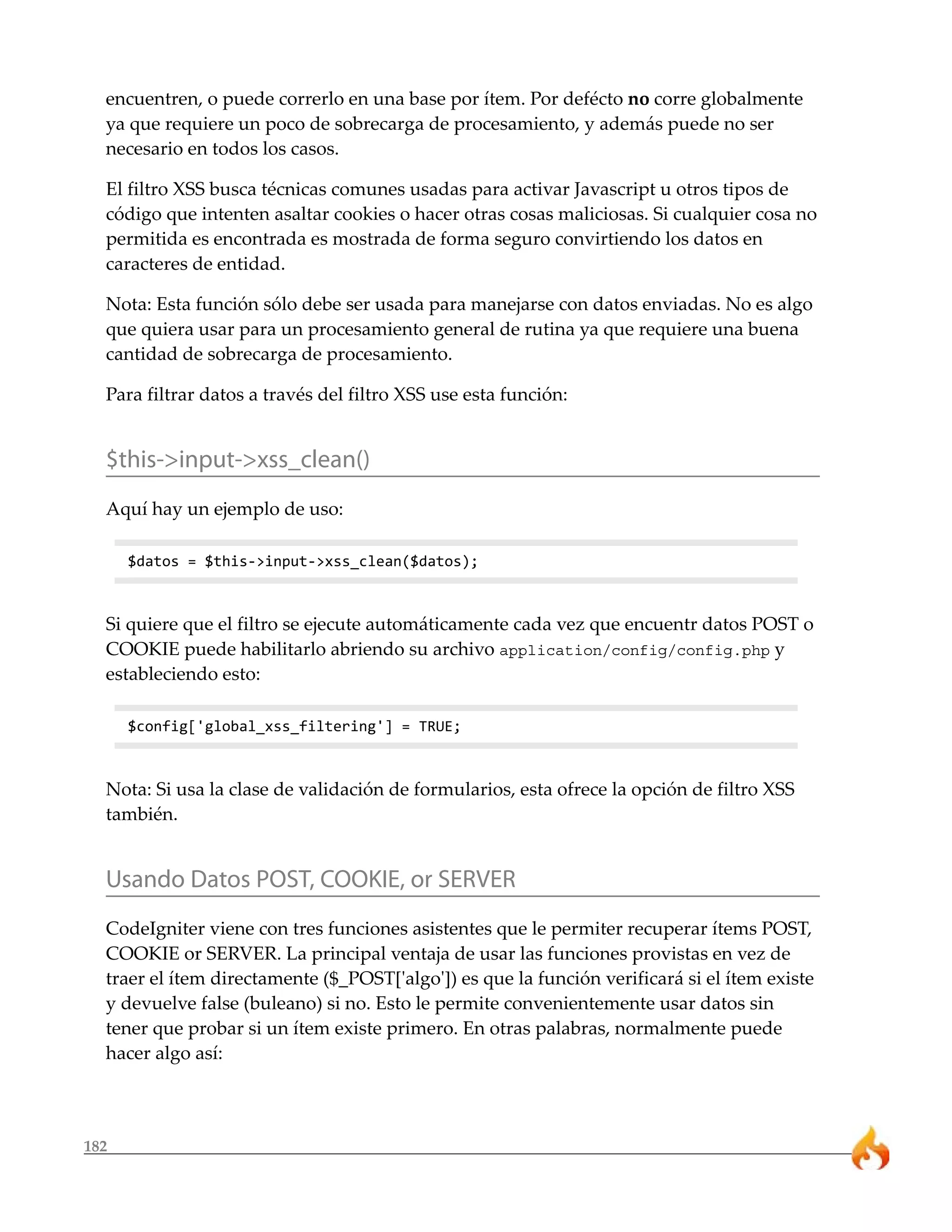 182
encuentren, o puede correrlo en una base por ítem. Por defécto no corre globalmente
ya que requiere un poco de sobrecarga de procesamiento, y además puede no ser
necesario en todos los casos.
El filtro XSS busca técnicas comunes usadas para activar Javascript u otros tipos de
código que intenten asaltar cookies o hacer otras cosas maliciosas. Si cualquier cosa no
permitida es encontrada es mostrada de forma seguro convirtiendo los datos en
caracteres de entidad.
Nota: Esta función sólo debe ser usada para manejarse con datos enviadas. No es algo
que quiera usar para un procesamiento general de rutina ya que requiere una buena
cantidad de sobrecarga de procesamiento.
Para filtrar datos a través del filtro XSS use esta función:
$this->input->xss_clean()
Aquí hay un ejemplo de uso:
$datos = $this->input->xss_clean($datos);
Si quiere que el filtro se ejecute automáticamente cada vez que encuentr datos POST o
COOKIE puede habilitarlo abriendo su archivo application/config/config.php y
estableciendo esto:
$config['global_xss_filtering'] = TRUE;
Nota: Si usa la clase de validación de formularios, esta ofrece la opción de filtro XSS
también.
Usando Datos POST, COOKIE, or SERVER
CodeIgniter viene con tres funciones asistentes que le permiter recuperar ítems POST,
COOKIE or SERVER. La principal ventaja de usar las funciones provistas en vez de
traer el ítem directamente ($_POST['algo']) es que la función verificará si el ítem existe
y devuelve false (buleano) si no. Esto le permite convenientemente usar datos sin
tener que probar si un ítem existe primero. En otras palabras, normalmente puede
hacer algo así:
 
