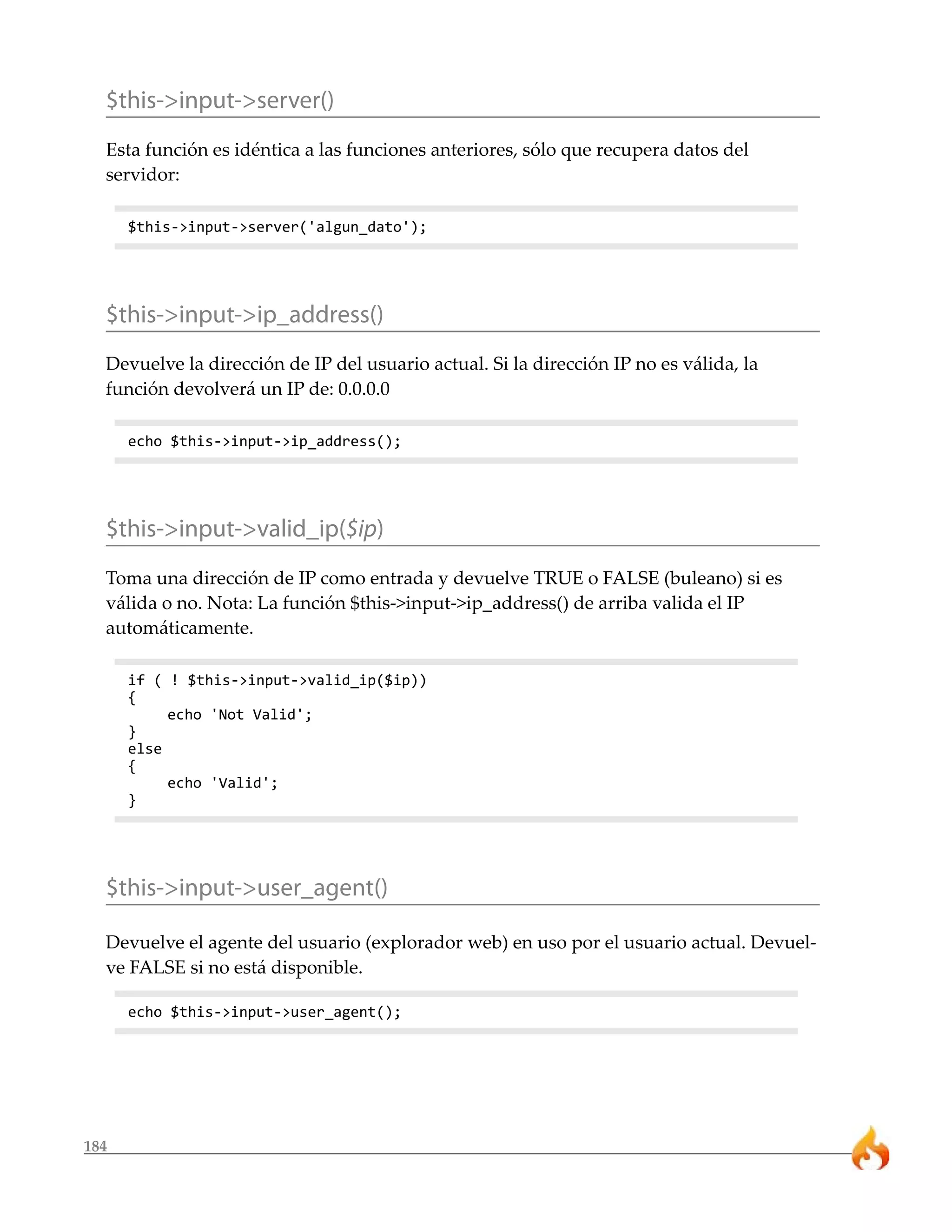 184
$this->input->server()
Esta función es idéntica a las funciones anteriores, sólo que recupera datos del
servidor:
$this->input->server('algun_dato');
$this->input->ip_address()
Devuelve la dirección de IP del usuario actual. Si la dirección IP no es válida, la
función devolverá un IP de: 0.0.0.0
echo $this->input->ip_address();
$this->input->valid_ip($ip)
Toma una dirección de IP como entrada y devuelve TRUE o FALSE (buleano) si es
válida o no. Nota: La función $this->input->ip_address() de arriba valida el IP
automáticamente.
if ( ! $this->input->valid_ip($ip))
{
echo 'Not Valid';
}
else
{
echo 'Valid';
}
$this->input->user_agent()
Devuelve el agente del usuario (explorador web) en uso por el usuario actual. Devuel-
ve FALSE si no está disponible.
echo $this->input->user_agent();
 