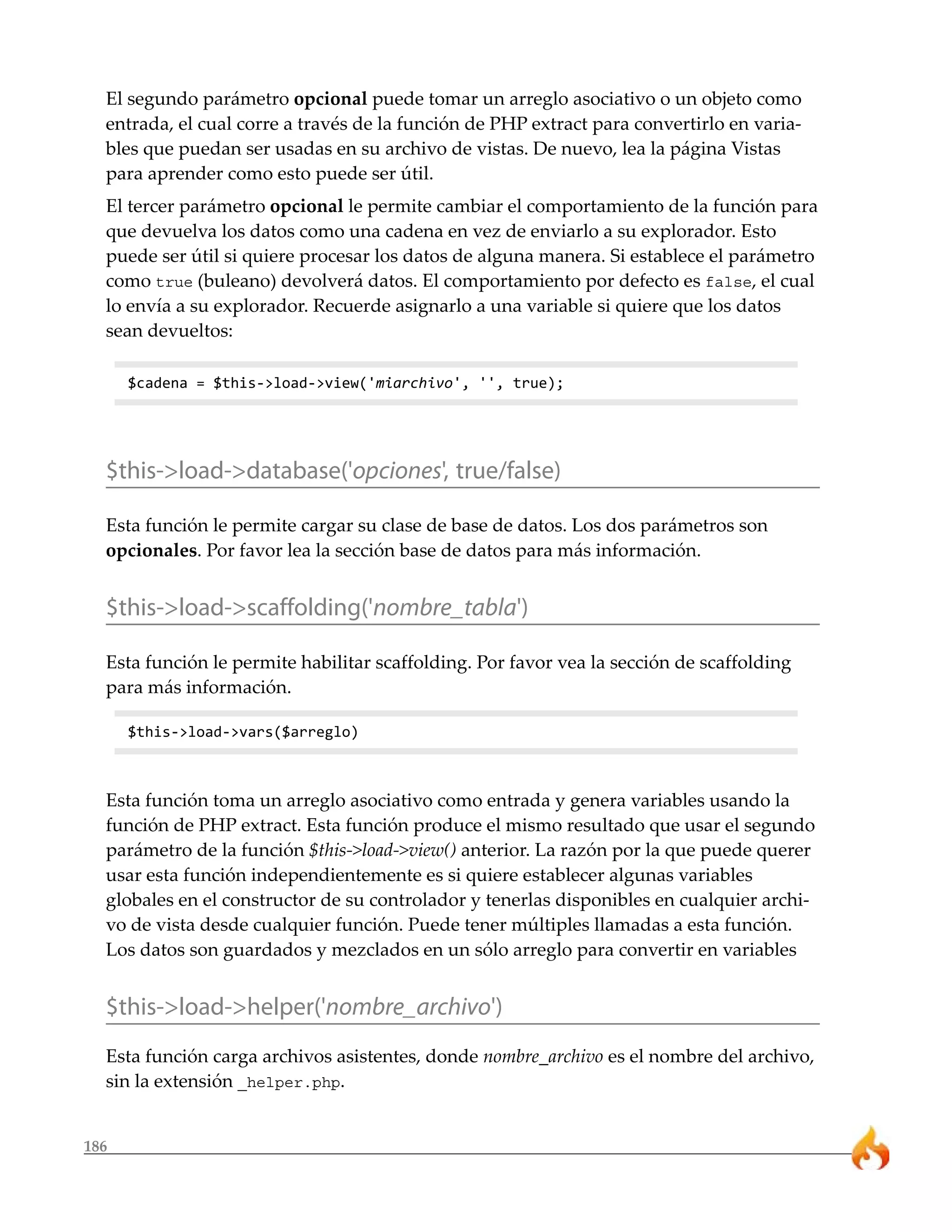 186
El segundo parámetro opcional puede tomar un arreglo asociativo o un objeto como
entrada, el cual corre a través de la función de PHP extract para convertirlo en varia-
bles que puedan ser usadas en su archivo de vistas. De nuevo, lea la página Vistas
para aprender como esto puede ser útil.
El tercer parámetro opcional le permite cambiar el comportamiento de la función para
que devuelva los datos como una cadena en vez de enviarlo a su explorador. Esto
puede ser útil si quiere procesar los datos de alguna manera. Si establece el parámetro
como true (buleano) devolverá datos. El comportamiento por defecto es false, el cual
lo envía a su explorador. Recuerde asignarlo a una variable si quiere que los datos
sean devueltos:
$cadena = $this->load->view('miarchivo', '', true);
$this->load->database('opciones', true/false)
Esta función le permite cargar su clase de base de datos. Los dos parámetros son
opcionales. Por favor lea la sección base de datos para más información.
$this->load->scaffolding('nombre_tabla')
Esta función le permite habilitar scaffolding. Por favor vea la sección de scaffolding
para más información.
$this->load->vars($arreglo)
Esta función toma un arreglo asociativo como entrada y genera variables usando la
función de PHP extract. Esta función produce el mismo resultado que usar el segundo
parámetro de la función $this->load->view() anterior. La razón por la que puede querer
usar esta función independientemente es si quiere establecer algunas variables
globales en el constructor de su controlador y tenerlas disponibles en cualquier archi-
vo de vista desde cualquier función. Puede tener múltiples llamadas a esta función.
Los datos son guardados y mezclados en un sólo arreglo para convertir en variables
$this->load->helper('nombre_archivo')
Esta función carga archivos asistentes, donde nombre_archivo es el nombre del archivo,
sin la extensión _helper.php.
 