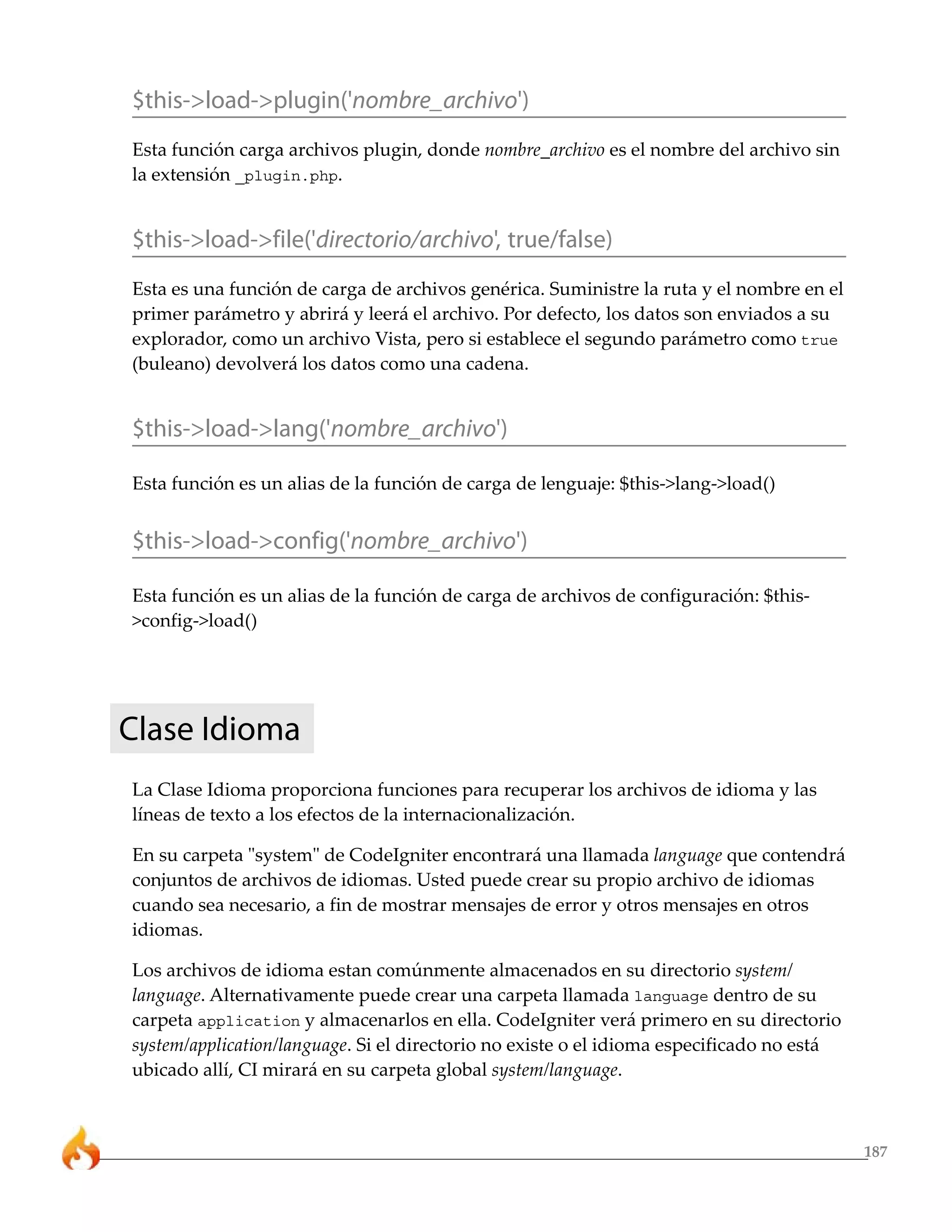 187
$this->load->plugin('nombre_archivo')
Esta función carga archivos plugin, donde nombre_archivo es el nombre del archivo sin
la extensión _plugin.php.
$this->load->file('directorio/archivo', true/false)
Esta es una función de carga de archivos genérica. Suministre la ruta y el nombre en el
primer parámetro y abrirá y leerá el archivo. Por defecto, los datos son enviados a su
explorador, como un archivo Vista, pero si establece el segundo parámetro como true
(buleano) devolverá los datos como una cadena.
$this->load->lang('nombre_archivo')
Esta función es un alias de la función de carga de lenguaje: $this->lang->load()
$this->load->config('nombre_archivo')
Esta función es un alias de la función de carga de archivos de configuración: $this-
>config->load()
Clase Idioma
La Clase Idioma proporciona funciones para recuperar los archivos de idioma y las
líneas de texto a los efectos de la internacionalización.
En su carpeta "system" de CodeIgniter encontrará una llamada language que contendrá
conjuntos de archivos de idiomas. Usted puede crear su propio archivo de idiomas
cuando sea necesario, a fin de mostrar mensajes de error y otros mensajes en otros
idiomas.
Los archivos de idioma estan comúnmente almacenados en su directorio system/
language. Alternativamente puede crear una carpeta llamada language dentro de su
carpeta application y almacenarlos en ella. CodeIgniter verá primero en su directorio
system/application/language. Si el directorio no existe o el idioma especificado no está
ubicado allí, CI mirará en su carpeta global system/language.
 
