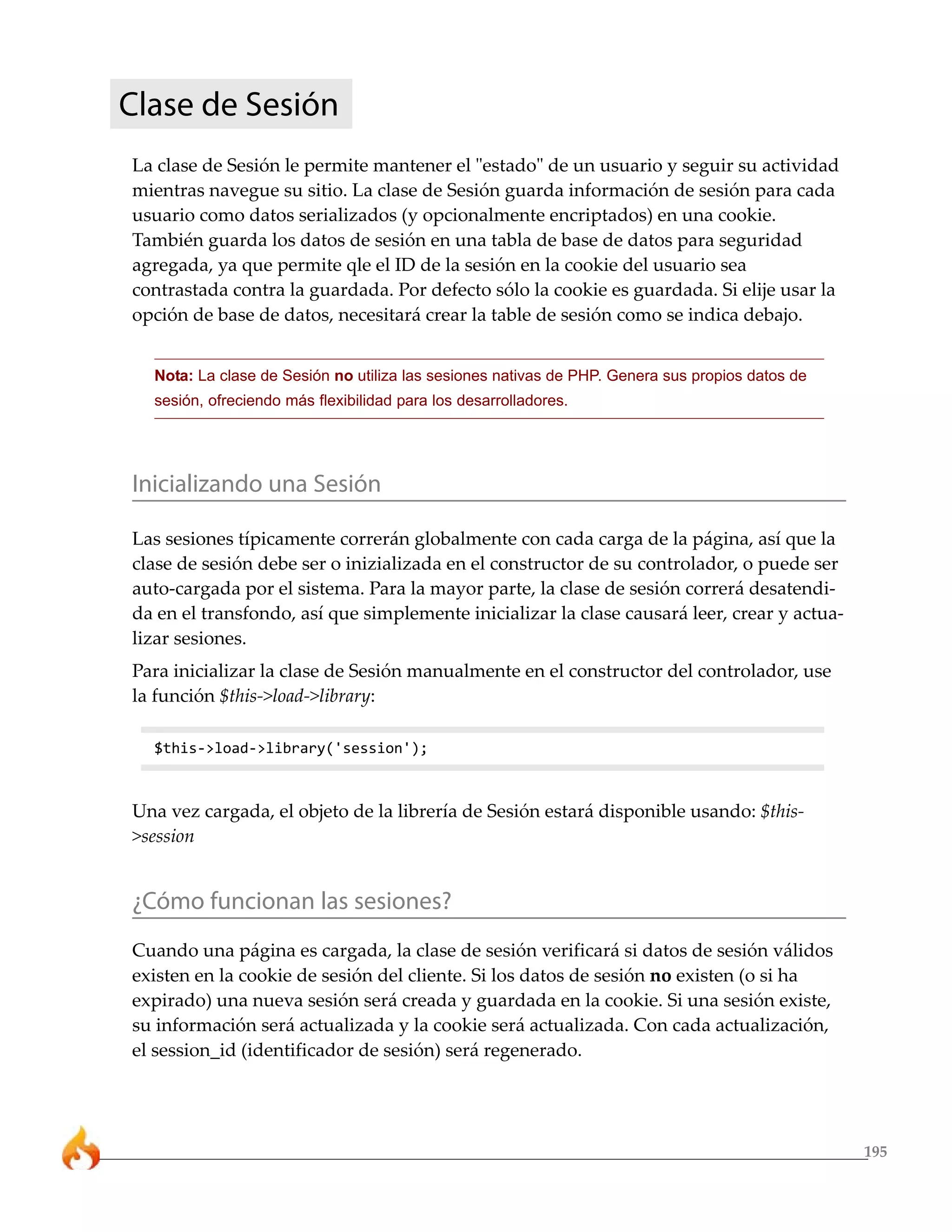 195
Clase de Sesión
La clase de Sesión le permite mantener el "estado" de un usuario y seguir su actividad
mientras navegue su sitio. La clase de Sesión guarda información de sesión para cada
usuario como datos serializados (y opcionalmente encriptados) en una cookie.
También guarda los datos de sesión en una tabla de base de datos para seguridad
agregada, ya que permite qle el ID de la sesión en la cookie del usuario sea
contrastada contra la guardada. Por defecto sólo la cookie es guardada. Si elije usar la
opción de base de datos, necesitará crear la table de sesión como se indica debajo.
Nota: La clase de Sesión no utiliza las sesiones nativas de PHP. Genera sus propios datos de
sesión, ofreciendo más flexibilidad para los desarrolladores.
Inicializando una Sesión
Las sesiones típicamente correrán globalmente con cada carga de la página, así que la
clase de sesión debe ser o inizializada en el constructor de su controlador, o puede ser
auto-cargada por el sistema. Para la mayor parte, la clase de sesión correrá desatendi-
da en el transfondo, así que simplemente inicializar la clase causará leer, crear y actua-
lizar sesiones.
Para inicializar la clase de Sesión manualmente en el constructor del controlador, use
la función $this->load->library:
$this->load->library('session');
Una vez cargada, el objeto de la librería de Sesión estará disponible usando: $this-
>session
¿Cómo funcionan las sesiones?
Cuando una página es cargada, la clase de sesión verificará si datos de sesión válidos
existen en la cookie de sesión del cliente. Si los datos de sesión no existen (o si ha
expirado) una nueva sesión será creada y guardada en la cookie. Si una sesión existe,
su información será actualizada y la cookie será actualizada. Con cada actualización,
el session_id (identificador de sesión) será regenerado.
 