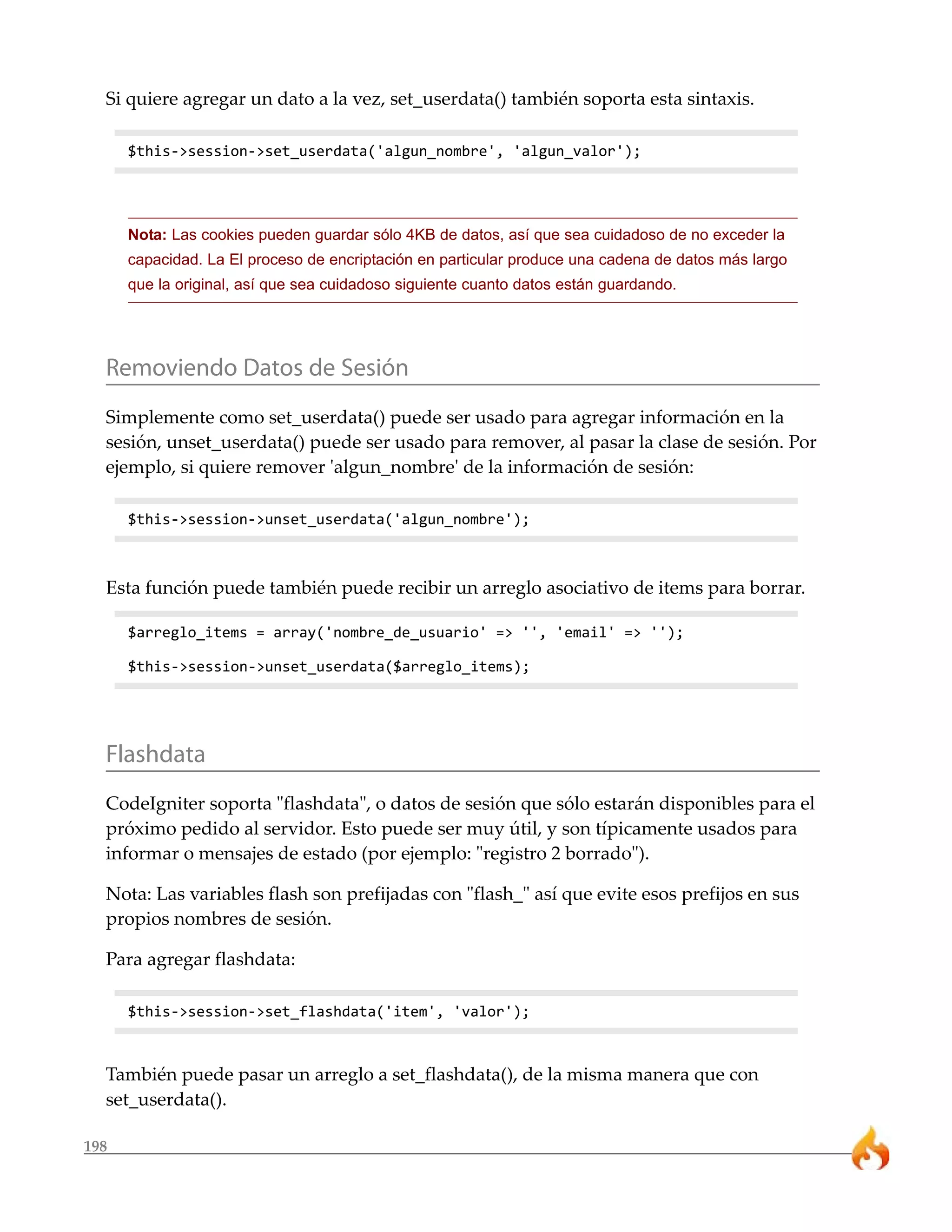 198
Si quiere agregar un dato a la vez, set_userdata() también soporta esta sintaxis.
$this->session->set_userdata('algun_nombre', 'algun_valor');
Nota: Las cookies pueden guardar sólo 4KB de datos, así que sea cuidadoso de no exceder la
capacidad. La El proceso de encriptación en particular produce una cadena de datos más largo
que la original, así que sea cuidadoso siguiente cuanto datos están guardando.
Removiendo Datos de Sesión
Simplemente como set_userdata() puede ser usado para agregar información en la
sesión, unset_userdata() puede ser usado para remover, al pasar la clase de sesión. Por
ejemplo, si quiere remover 'algun_nombre' de la información de sesión:
$this->session->unset_userdata('algun_nombre');
Esta función puede también puede recibir un arreglo asociativo de items para borrar.
$arreglo_items = array('nombre_de_usuario' => '', 'email' => '');
$this->session->unset_userdata($arreglo_items);
Flashdata
CodeIgniter soporta "flashdata", o datos de sesión que sólo estarán disponibles para el
próximo pedido al servidor. Esto puede ser muy útil, y son típicamente usados para
informar o mensajes de estado (por ejemplo: "registro 2 borrado").
Nota: Las variables flash son prefijadas con "flash_" así que evite esos prefijos en sus
propios nombres de sesión.
Para agregar flashdata:
$this->session->set_flashdata('item', 'valor');
También puede pasar un arreglo a set_flashdata(), de la misma manera que con
set_userdata().
 