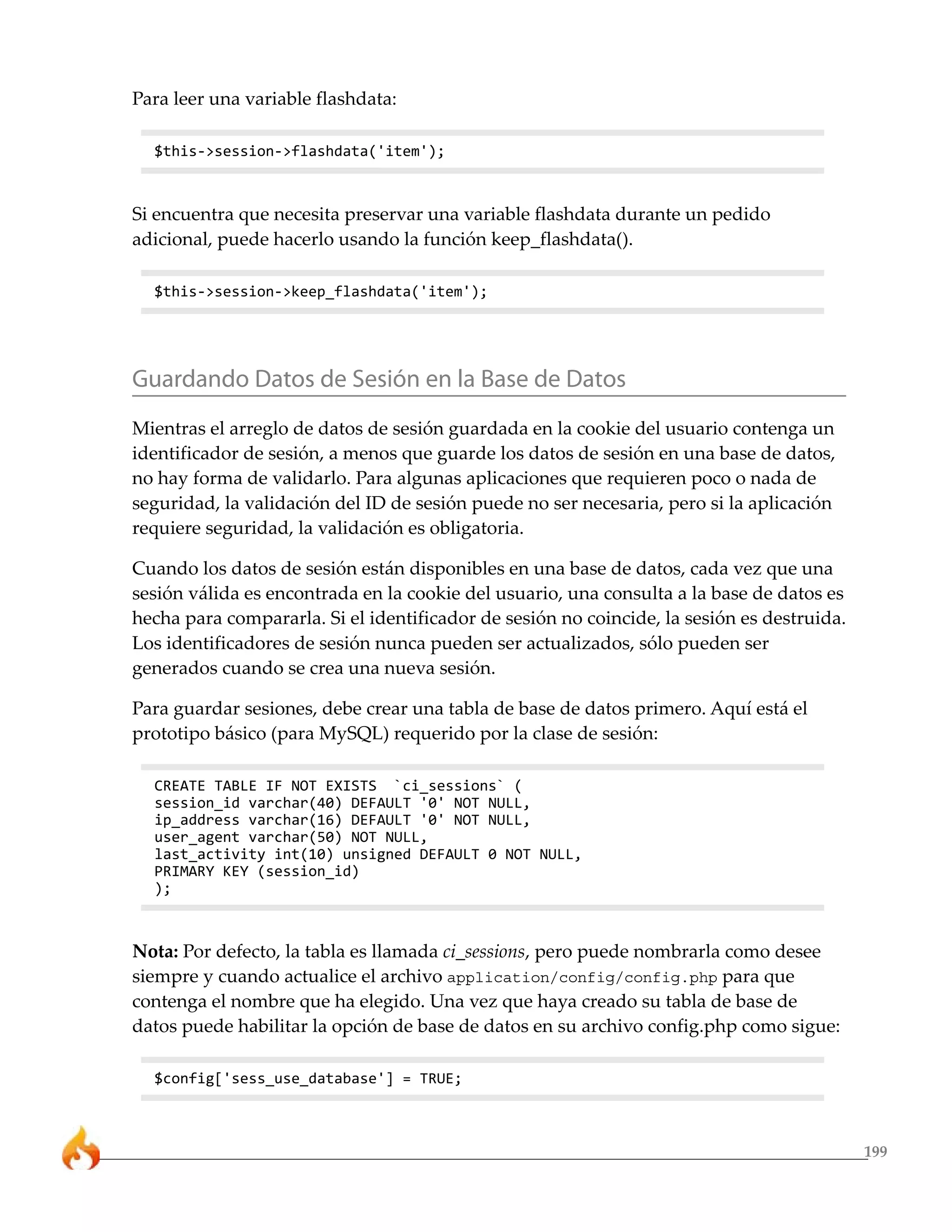 199
Para leer una variable flashdata:
$this->session->flashdata('item');
Si encuentra que necesita preservar una variable flashdata durante un pedido
adicional, puede hacerlo usando la función keep_flashdata().
$this->session->keep_flashdata('item');
Guardando Datos de Sesión en la Base de Datos
Mientras el arreglo de datos de sesión guardada en la cookie del usuario contenga un
identificador de sesión, a menos que guarde los datos de sesión en una base de datos,
no hay forma de validarlo. Para algunas aplicaciones que requieren poco o nada de
seguridad, la validación del ID de sesión puede no ser necesaria, pero si la aplicación
requiere seguridad, la validación es obligatoria.
Cuando los datos de sesión están disponibles en una base de datos, cada vez que una
sesión válida es encontrada en la cookie del usuario, una consulta a la base de datos es
hecha para compararla. Si el identificador de sesión no coincide, la sesión es destruida.
Los identificadores de sesión nunca pueden ser actualizados, sólo pueden ser
generados cuando se crea una nueva sesión.
Para guardar sesiones, debe crear una tabla de base de datos primero. Aquí está el
prototipo básico (para MySQL) requerido por la clase de sesión:
CREATE TABLE IF NOT EXISTS `ci_sessions` (
session_id varchar(40) DEFAULT '0' NOT NULL,
ip_address varchar(16) DEFAULT '0' NOT NULL,
user_agent varchar(50) NOT NULL,
last_activity int(10) unsigned DEFAULT 0 NOT NULL,
PRIMARY KEY (session_id)
);
Nota: Por defecto, la tabla es llamada ci_sessions, pero puede nombrarla como desee
siempre y cuando actualice el archivo application/config/config.php para que
contenga el nombre que ha elegido. Una vez que haya creado su tabla de base de
datos puede habilitar la opción de base de datos en su archivo config.php como sigue:
$config['sess_use_database'] = TRUE;
 
