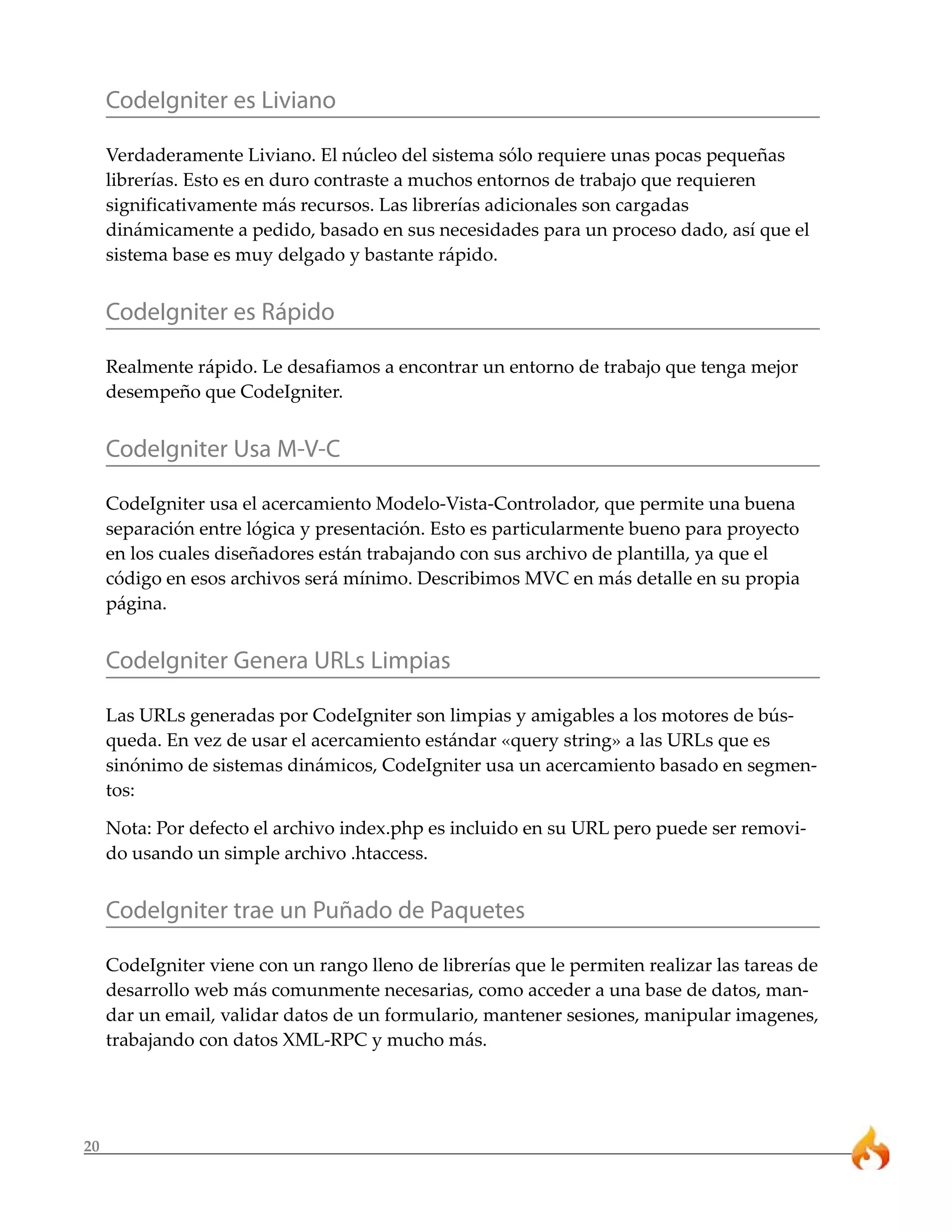 20
CodeIgniter es Liviano
Verdaderamente Liviano. El núcleo del sistema sólo requiere unas pocas pequeñas
librerías. Esto es en duro contraste a muchos entornos de trabajo que requieren
significativamente más recursos. Las librerías adicionales son cargadas
dinámicamente a pedido, basado en sus necesidades para un proceso dado, así que el
sistema base es muy delgado y bastante rápido.
CodeIgniter es Rápido
Realmente rápido. Le desafiamos a encontrar un entorno de trabajo que tenga mejor
desempeño que CodeIgniter.
CodeIgniter Usa M-V-C
CodeIgniter usa el acercamiento Modelo-Vista-Controlador, que permite una buena
separación entre lógica y presentación. Esto es particularmente bueno para proyecto
en los cuales diseñadores están trabajando con sus archivo de plantilla, ya que el
código en esos archivos será mínimo. Describimos MVC en más detalle en su propia
página.
CodeIgniter Genera URLs Limpias
Las URLs generadas por CodeIgniter son limpias y amigables a los motores de bús-
queda. En vez de usar el acercamiento estándar «query string» a las URLs que es
sinónimo de sistemas dinámicos, CodeIgniter usa un acercamiento basado en segmen-
tos:
Nota: Por defecto el archivo index.php es incluido en su URL pero puede ser removi-
do usando un simple archivo .htaccess.
CodeIgniter trae un Puñado de Paquetes
CodeIgniter viene con un rango lleno de librerías que le permiten realizar las tareas de
desarrollo web más comunmente necesarias, como acceder a una base de datos, man-
dar un email, validar datos de un formulario, mantener sesiones, manipular imagenes,
trabajando con datos XML-RPC y mucho más.
 