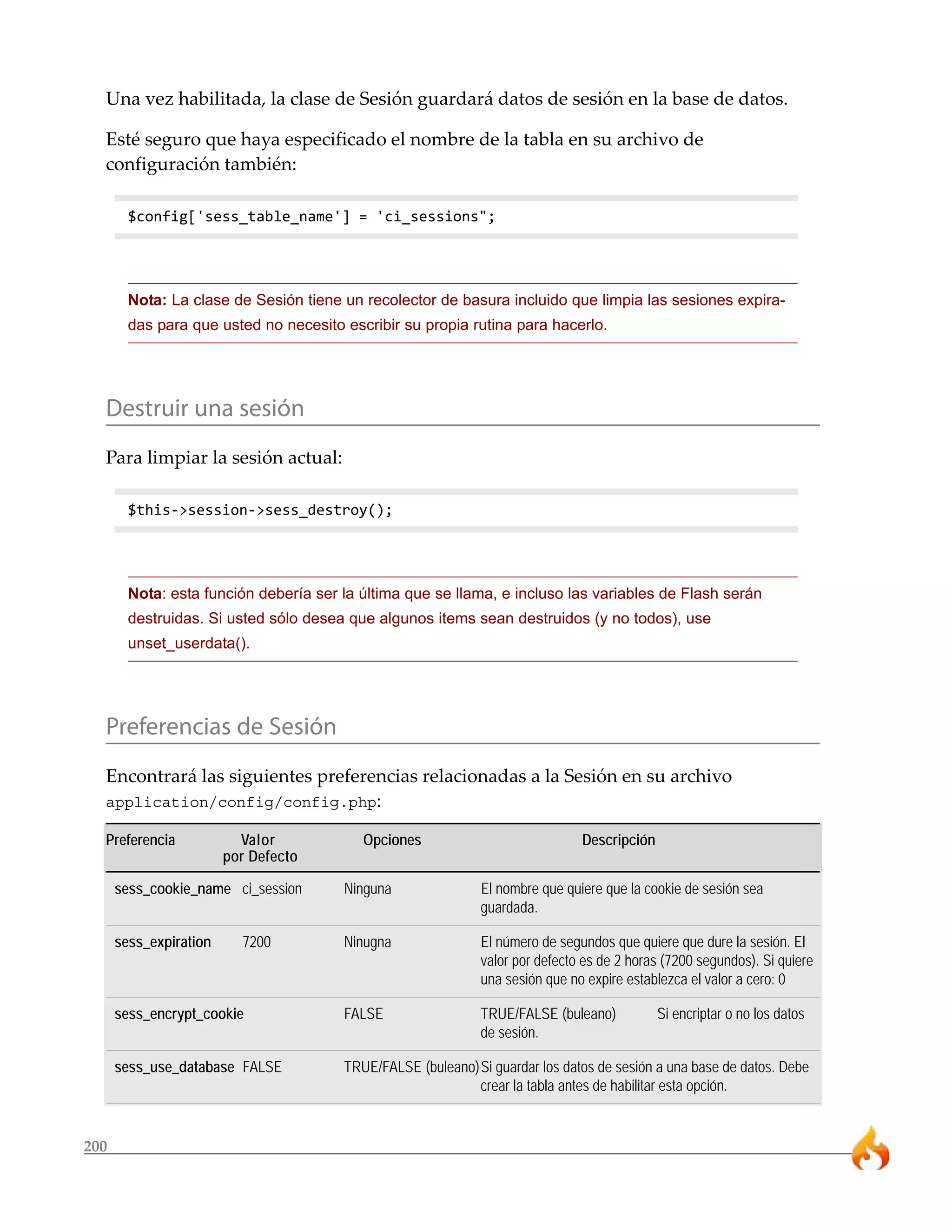 200
Una vez habilitada, la clase de Sesión guardará datos de sesión en la base de datos.
Esté seguro que haya especificado el nombre de la tabla en su archivo de
configuración también:
$config['sess_table_name'] = 'ci_sessions";
Nota: La clase de Sesión tiene un recolector de basura incluido que limpia las sesiones expira-
das para que usted no necesito escribir su propia rutina para hacerlo.
Destruir una sesión
Para limpiar la sesión actual:
$this->session->sess_destroy();
Nota: esta función debería ser la última que se llama, e incluso las variables de Flash serán
destruidas. Si usted sólo desea que algunos items sean destruidos (y no todos), use
unset_userdata().
Preferencias de Sesión
Encontrará las siguientes preferencias relacionadas a la Sesión en su archivo
application/config/config.php:
Preferencia Valor Opciones Descripción
por Defecto
sess_cookie_name ci_session Ninguna El nombre que quiere que la cookie de sesión sea
guardada.
sess_expiration 7200 Ninugna El número de segundos que quiere que dure la sesión. El
valor por defecto es de 2 horas (7200 segundos). Si quiere
una sesión que no expire establezca el valor a cero: 0
sess_encrypt_cookie FALSE TRUE/FALSE (buleano) Si encriptar o no los datos
de sesión.
sess_use_database FALSE TRUE/FALSE (buleano)Si guardar los datos de sesión a una base de datos. Debe
crear la tabla antes de habilitar esta opción.
 