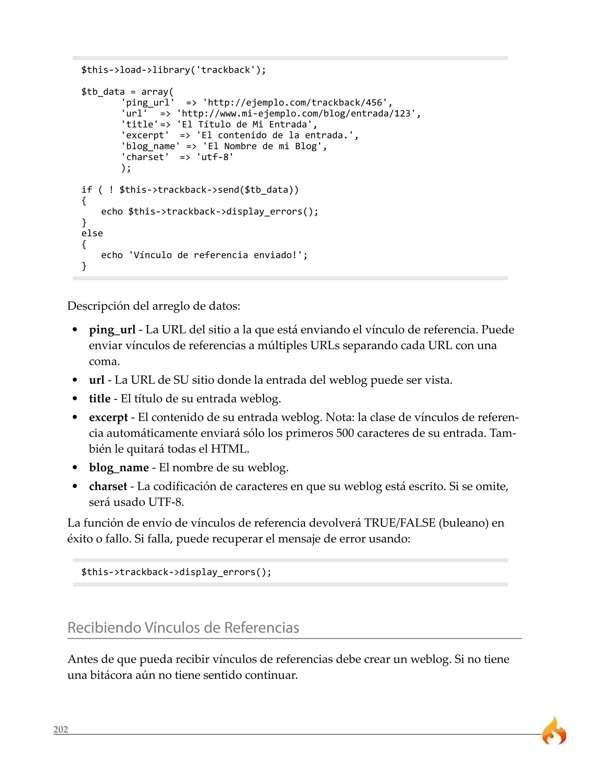 202
$this->load->library('trackback');
$tb_data = array(
'ping_url' => 'http://ejemplo.com/trackback/456',
'url' => 'http://www.mi-ejemplo.com/blog/entrada/123',
'title'=> 'El Título de Mi Entrada',
'excerpt' => 'El contenido de la entrada.',
'blog_name' => 'El Nombre de mi Blog',
'charset' => 'utf-8'
);
if ( ! $this->trackback->send($tb_data))
{
echo $this->trackback->display_errors();
}
else
{
echo 'Vínculo de referencia enviado!';
}
Descripción del arreglo de datos:
• ping_url - La URL del sitio a la que está enviando el vínculo de referencia. Puede
enviar vínculos de referencias a múltiples URLs separando cada URL con una
coma.
• url - La URL de SU sitio donde la entrada del weblog puede ser vista.
• title - El título de su entrada weblog.
• excerpt - El contenido de su entrada weblog. Nota: la clase de vínculos de referen-
cia automáticamente enviará sólo los primeros 500 caracteres de su entrada. Tam-
bién le quitará todas el HTML.
• blog_name - El nombre de su weblog.
• charset - La codificación de caracteres en que su weblog está escrito. Si se omite,
será usado UTF-8.
La función de envío de vínculos de referencia devolverá TRUE/FALSE (buleano) en
éxito o fallo. Si falla, puede recuperar el mensaje de error usando:
$this->trackback->display_errors();
Recibiendo Vínculos de Referencias
Antes de que pueda recibir vínculos de referencias debe crear un weblog. Si no tiene
una bitácora aún no tiene sentido continuar.
 