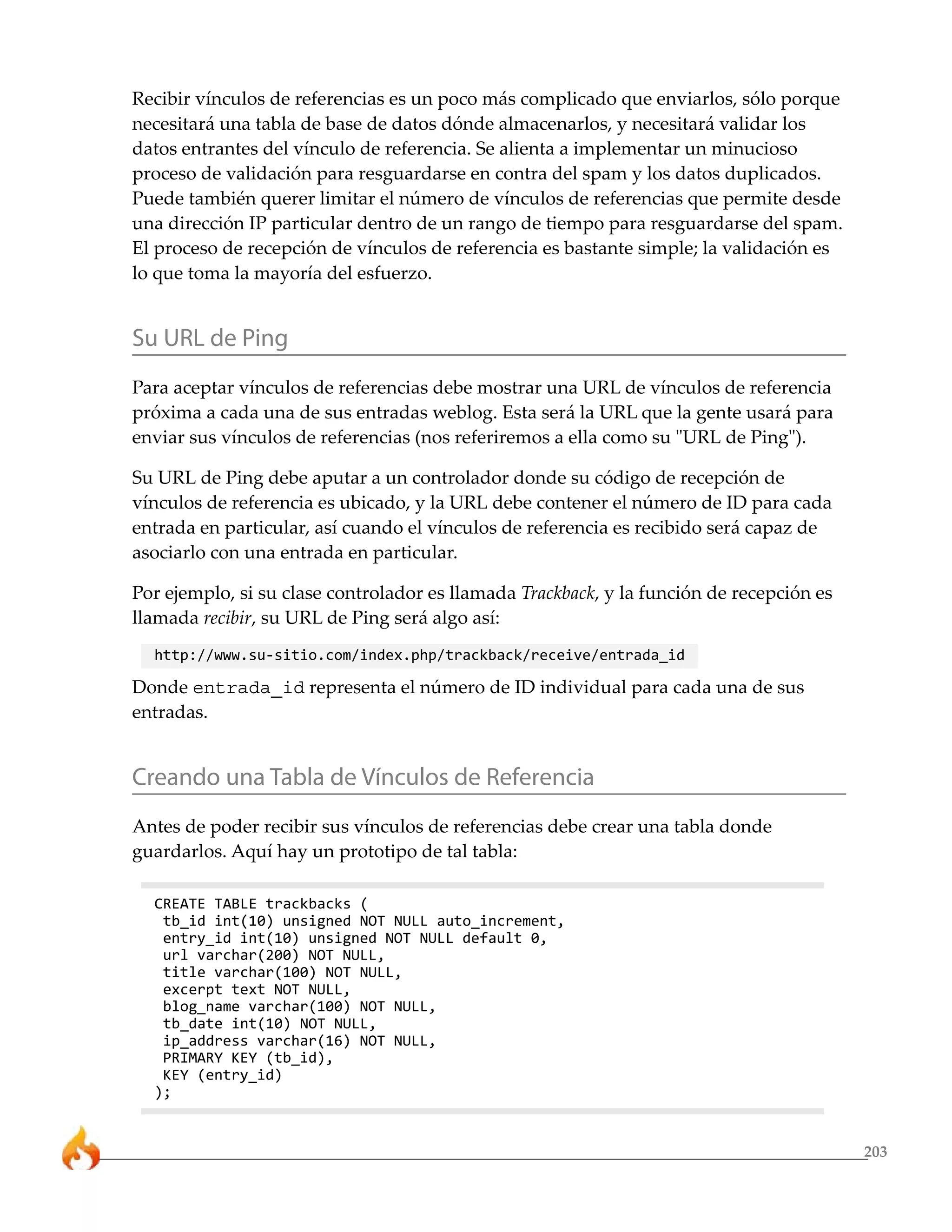 203
Recibir vínculos de referencias es un poco más complicado que enviarlos, sólo porque
necesitará una tabla de base de datos dónde almacenarlos, y necesitará validar los
datos entrantes del vínculo de referencia. Se alienta a implementar un minucioso
proceso de validación para resguardarse en contra del spam y los datos duplicados.
Puede también querer limitar el número de vínculos de referencias que permite desde
una dirección IP particular dentro de un rango de tiempo para resguardarse del spam.
El proceso de recepción de vínculos de referencia es bastante simple; la validación es
lo que toma la mayoría del esfuerzo.
Su URL de Ping
Para aceptar vínculos de referencias debe mostrar una URL de vínculos de referencia
próxima a cada una de sus entradas weblog. Esta será la URL que la gente usará para
enviar sus vínculos de referencias (nos referiremos a ella como su "URL de Ping").
Su URL de Ping debe aputar a un controlador donde su código de recepción de
vínculos de referencia es ubicado, y la URL debe contener el número de ID para cada
entrada en particular, así cuando el vínculos de referencia es recibido será capaz de
asociarlo con una entrada en particular.
Por ejemplo, si su clase controlador es llamada Trackback, y la función de recepción es
llamada recibir, su URL de Ping será algo así:
http://www.su-sitio.com/index.php/trackback/receive/entrada_id
Donde entrada_id representa el número de ID individual para cada una de sus
entradas.
Creando una Tabla de Vínculos de Referencia
Antes de poder recibir sus vínculos de referencias debe crear una tabla donde
guardarlos. Aquí hay un prototipo de tal tabla:
CREATE TABLE trackbacks (
tb_id int(10) unsigned NOT NULL auto_increment,
entry_id int(10) unsigned NOT NULL default 0,
url varchar(200) NOT NULL,
title varchar(100) NOT NULL,
excerpt text NOT NULL,
blog_name varchar(100) NOT NULL,
tb_date int(10) NOT NULL,
ip_address varchar(16) NOT NULL,
PRIMARY KEY (tb_id),
KEY (entry_id)
);
 