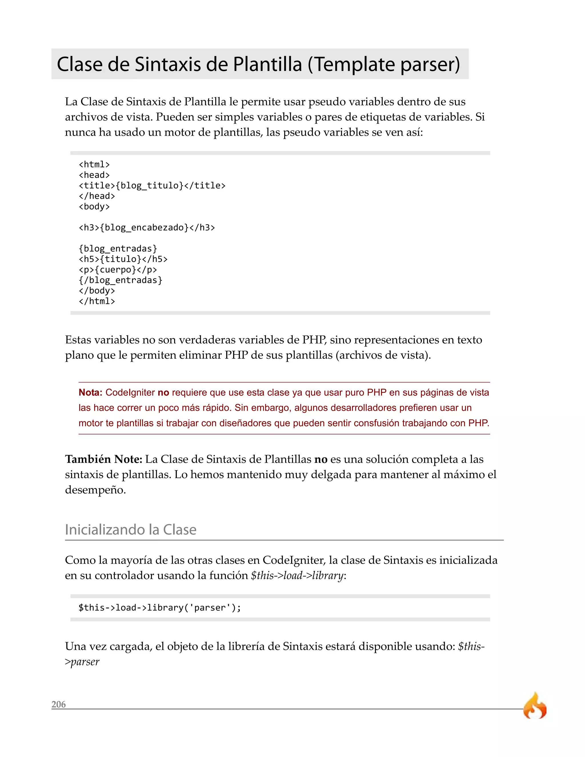 206
Clase de Sintaxis de Plantilla (Template parser)
La Clase de Sintaxis de Plantilla le permite usar pseudo variables dentro de sus
archivos de vista. Pueden ser simples variables o pares de etiquetas de variables. Si
nunca ha usado un motor de plantillas, las pseudo variables se ven así:
<html>
<head>
<title>{blog_titulo}</title>
</head>
<body>
<h3>{blog_encabezado}</h3>
{blog_entradas}
<h5>{titulo}</h5>
<p>{cuerpo}</p>
{/blog_entradas}
</body>
</html>
Estas variables no son verdaderas variables de PHP, sino representaciones en texto
plano que le permiten eliminar PHP de sus plantillas (archivos de vista).
Nota: CodeIgniter no requiere que use esta clase ya que usar puro PHP en sus páginas de vista
las hace correr un poco más rápido. Sin embargo, algunos desarrolladores prefieren usar un
motor te plantillas si trabajar con diseñadores que pueden sentir consfusión trabajando con PHP.
También Note: La Clase de Sintaxis de Plantillas no es una solución completa a las
sintaxis de plantillas. Lo hemos mantenido muy delgada para mantener al máximo el
desempeño.
Inicializando la Clase
Como la mayoría de las otras clases en CodeIgniter, la clase de Sintaxis es inicializada
en su controlador usando la función $this->load->library:
$this->load->library('parser');
Una vez cargada, el objeto de la librería de Sintaxis estará disponible usando: $this-
>parser
 