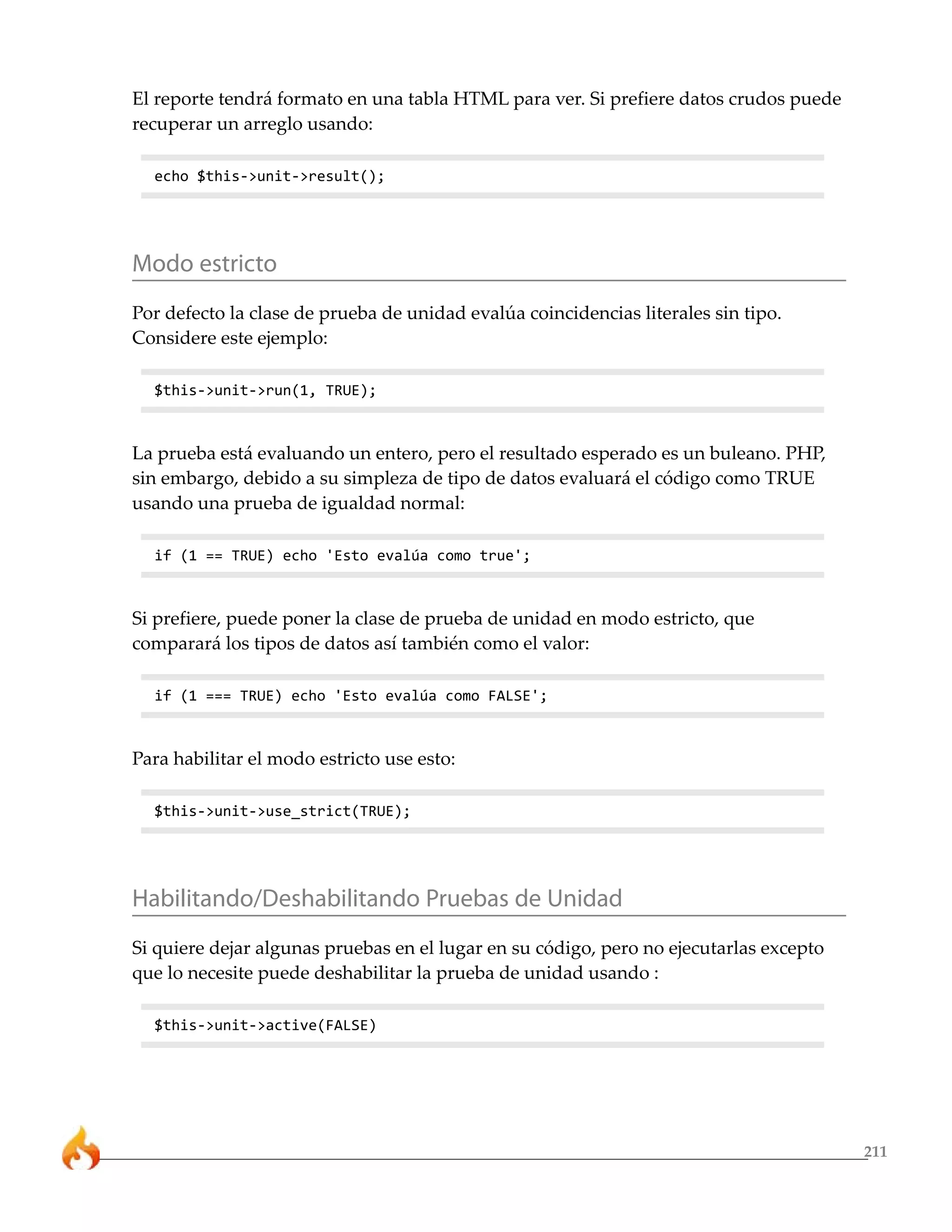 211
El reporte tendrá formato en una tabla HTML para ver. Si prefiere datos crudos puede
recuperar un arreglo usando:
echo $this->unit->result();
Modo estricto
Por defecto la clase de prueba de unidad evalúa coincidencias literales sin tipo.
Considere este ejemplo:
$this->unit->run(1, TRUE);
La prueba está evaluando un entero, pero el resultado esperado es un buleano. PHP,
sin embargo, debido a su simpleza de tipo de datos evaluará el código como TRUE
usando una prueba de igualdad normal:
if (1 == TRUE) echo 'Esto evalúa como true';
Si prefiere, puede poner la clase de prueba de unidad en modo estricto, que
comparará los tipos de datos así también como el valor:
if (1 === TRUE) echo 'Esto evalúa como FALSE';
Para habilitar el modo estricto use esto:
$this->unit->use_strict(TRUE);
Habilitando/Deshabilitando Pruebas de Unidad
Si quiere dejar algunas pruebas en el lugar en su código, pero no ejecutarlas excepto
que lo necesite puede deshabilitar la prueba de unidad usando :
$this->unit->active(FALSE)
 
