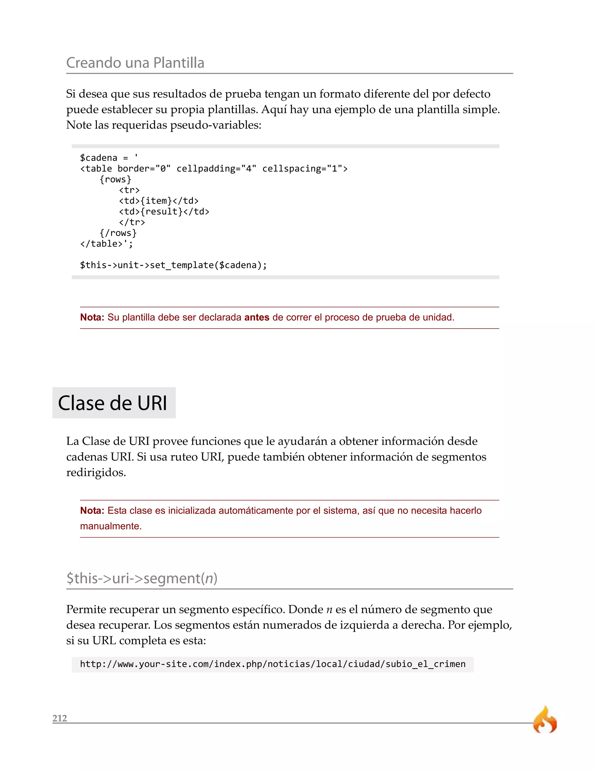 212
Creando una Plantilla
Si desea que sus resultados de prueba tengan un formato diferente del por defecto
puede establecer su propia plantillas. Aquí hay una ejemplo de una plantilla simple.
Note las requeridas pseudo-variables:
$cadena = '
<table border="0" cellpadding="4" cellspacing="1">
{rows}
<tr>
<td>{item}</td>
<td>{result}</td>
</tr>
{/rows}
</table>';
$this->unit->set_template($cadena);
Nota: Su plantilla debe ser declarada antes de correr el proceso de prueba de unidad.
Clase de URI
La Clase de URI provee funciones que le ayudarán a obtener información desde
cadenas URI. Si usa ruteo URI, puede también obtener información de segmentos
redirigidos.
Nota: Esta clase es inicializada automáticamente por el sistema, así que no necesita hacerlo
manualmente.
$this->uri->segment(n)
Permite recuperar un segmento específico. Donde n es el número de segmento que
desea recuperar. Los segmentos están numerados de izquierda a derecha. Por ejemplo,
si su URL completa es esta:
http://www.your-site.com/index.php/noticias/local/ciudad/subio_el_crimen
 