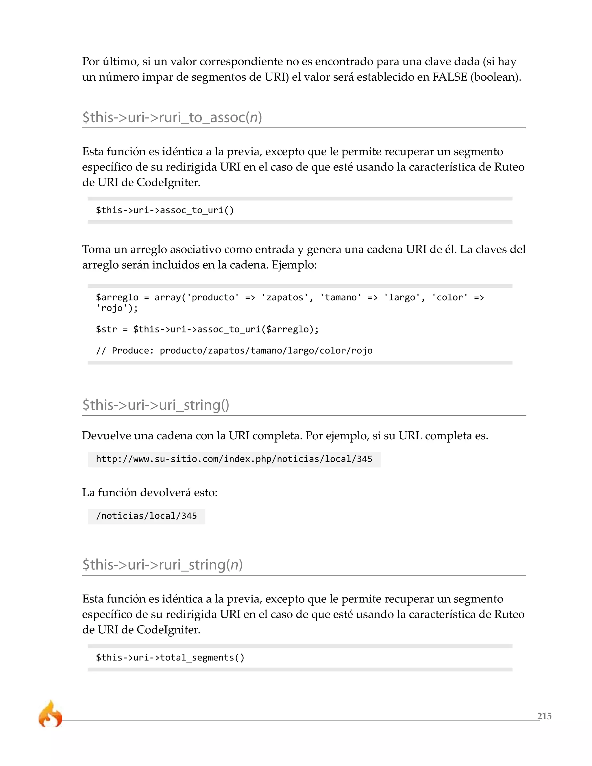 215
Por último, si un valor correspondiente no es encontrado para una clave dada (si hay
un número impar de segmentos de URI) el valor será establecido en FALSE (boolean).
$this->uri->ruri_to_assoc(n)
Esta función es idéntica a la previa, excepto que le permite recuperar un segmento
específico de su redirigida URI en el caso de que esté usando la característica de Ruteo
de URI de CodeIgniter.
$this->uri->assoc_to_uri()
Toma un arreglo asociativo como entrada y genera una cadena URI de él. La claves del
arreglo serán incluidos en la cadena. Ejemplo:
$arreglo = array('producto' => 'zapatos', 'tamano' => 'largo', 'color' =>
'rojo');
$str = $this->uri->assoc_to_uri($arreglo);
// Produce: producto/zapatos/tamano/largo/color/rojo
$this->uri->uri_string()
Devuelve una cadena con la URI completa. Por ejemplo, si su URL completa es.
http://www.su-sitio.com/index.php/noticias/local/345
La función devolverá esto:
/noticias/local/345
$this->uri->ruri_string(n)
Esta función es idéntica a la previa, excepto que le permite recuperar un segmento
específico de su redirigida URI en el caso de que esté usando la característica de Ruteo
de URI de CodeIgniter.
$this->uri->total_segments()
 