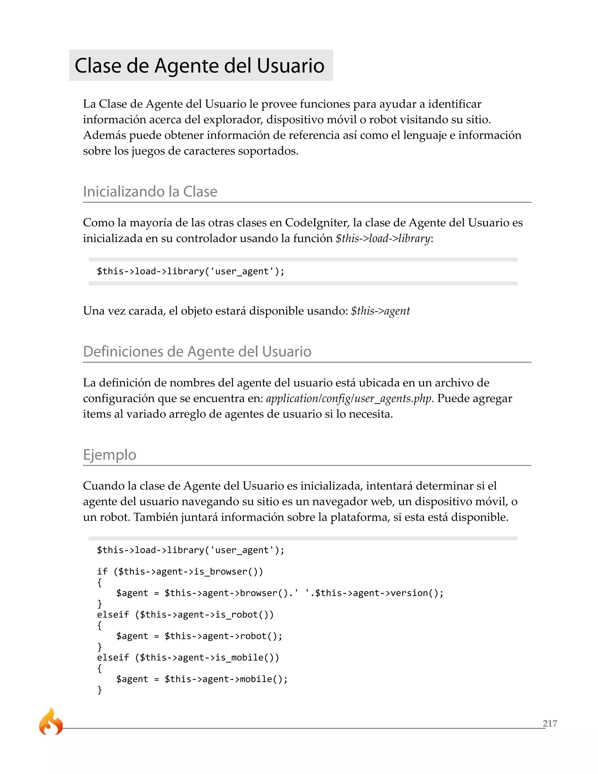 217
Clase de Agente del Usuario
La Clase de Agente del Usuario le provee funciones para ayudar a identificar
información acerca del explorador, dispositivo móvil o robot visitando su sitio.
Además puede obtener información de referencia así como el lenguaje e información
sobre los juegos de caracteres soportados.
Inicializando la Clase
Como la mayoría de las otras clases en CodeIgniter, la clase de Agente del Usuario es
inicializada en su controlador usando la función $this->load->library:
$this->load->library('user_agent');
Una vez carada, el objeto estará disponible usando: $this->agent
Definiciones de Agente del Usuario
La definición de nombres del agente del usuario está ubicada en un archivo de
configuración que se encuentra en: application/config/user_agents.php. Puede agregar
items al variado arreglo de agentes de usuario si lo necesita.
Ejemplo
Cuando la clase de Agente del Usuario es inicializada, intentará determinar si el
agente del usuario navegando su sitio es un navegador web, un dispositivo móvil, o
un robot. También juntará información sobre la plataforma, si esta está disponible.
$this->load->library('user_agent');
if ($this->agent->is_browser())
{
$agent = $this->agent->browser().' '.$this->agent->version();
}
elseif ($this->agent->is_robot())
{
$agent = $this->agent->robot();
}
elseif ($this->agent->is_mobile())
{
$agent = $this->agent->mobile();
}
 