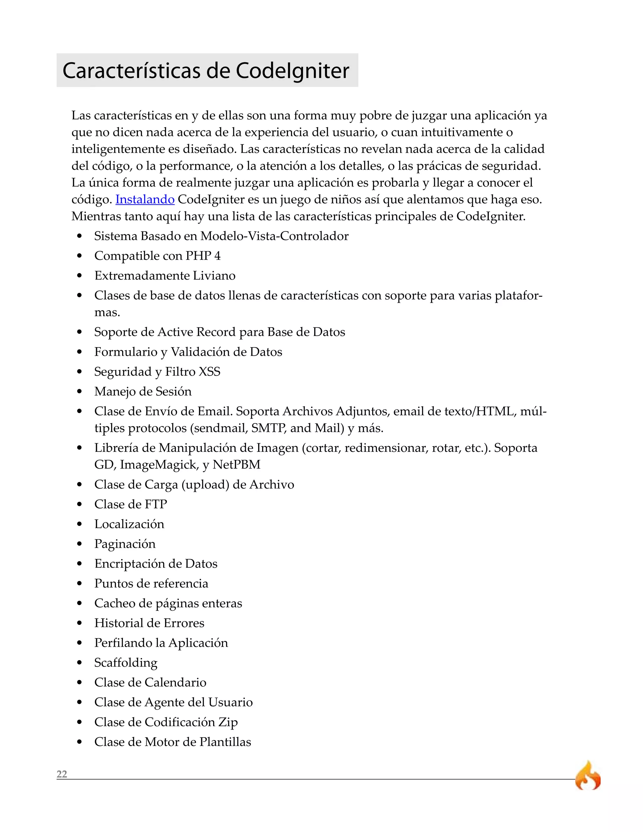 22
Características de CodeIgniter
Las características en y de ellas son una forma muy pobre de juzgar una aplicación ya
que no dicen nada acerca de la experiencia del usuario, o cuan intuitivamente o
inteligentemente es diseñado. Las características no revelan nada acerca de la calidad
del código, o la performance, o la atención a los detalles, o las prácicas de seguridad.
La única forma de realmente juzgar una aplicación es probarla y llegar a conocer el
código. Instalando CodeIgniter es un juego de niños así que alentamos que haga eso.
Mientras tanto aquí hay una lista de las características principales de CodeIgniter.
• Sistema Basado en Modelo-Vista-Controlador
• Compatible con PHP 4
• Extremadamente Liviano
• Clases de base de datos llenas de características con soporte para varias platafor-
mas.
• Soporte de Active Record para Base de Datos
• Formulario y Validación de Datos
• Seguridad y Filtro XSS
• Manejo de Sesión
• Clase de Envío de Email. Soporta Archivos Adjuntos, email de texto/HTML, múl-
tiples protocolos (sendmail, SMTP, and Mail) y más.
• Librería de Manipulación de Imagen (cortar, redimensionar, rotar, etc.). Soporta
GD, ImageMagick, y NetPBM
• Clase de Carga (upload) de Archivo
• Clase de FTP
• Localización
• Paginación
• Encriptación de Datos
• Puntos de referencia
• Cacheo de páginas enteras
• Historial de Errores
• Perfilando la Aplicación
• Scaffolding
• Clase de Calendario
• Clase de Agente del Usuario
• Clase de Codificación Zip
• Clase de Motor de Plantillas
 