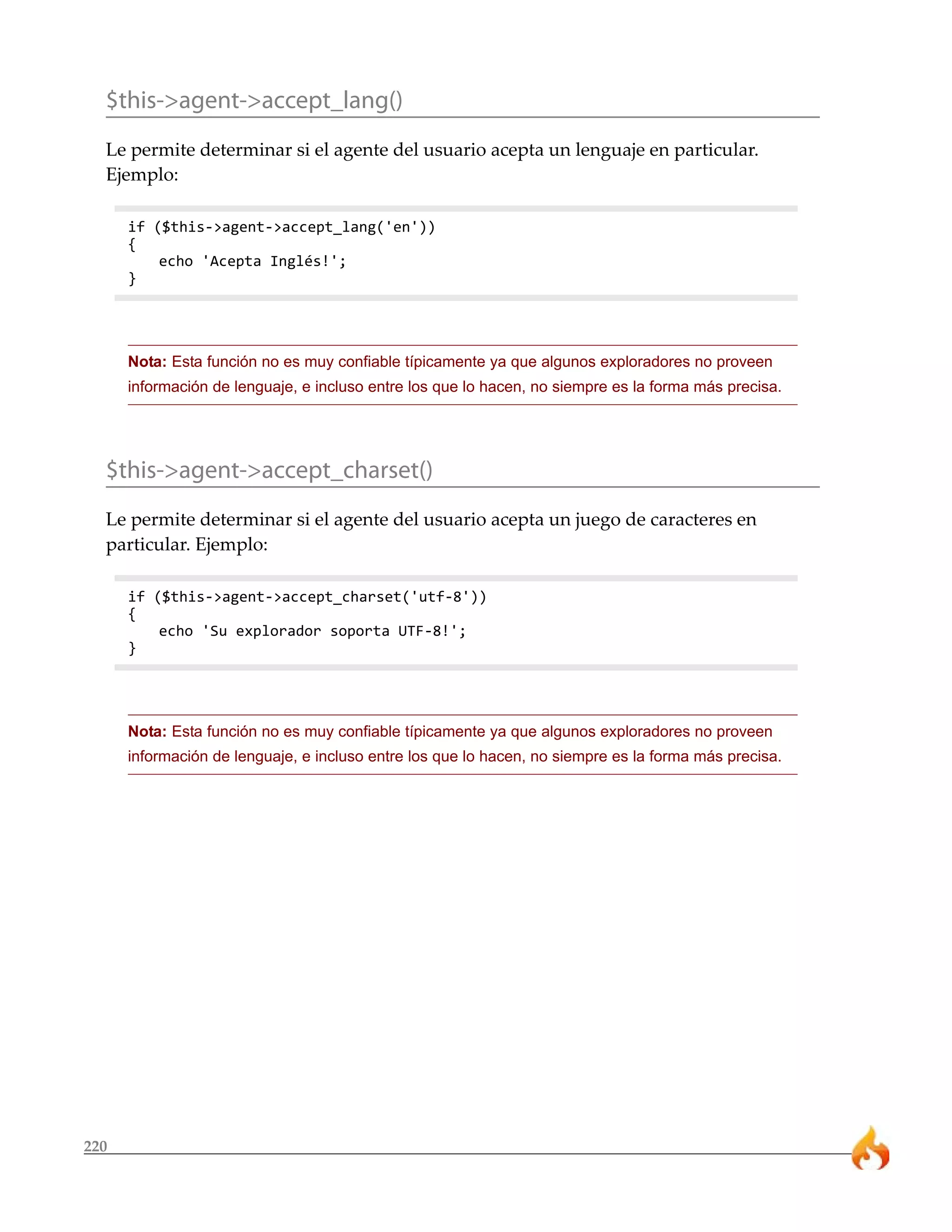 220
$this->agent->accept_lang()
Le permite determinar si el agente del usuario acepta un lenguaje en particular.
Ejemplo:
if ($this->agent->accept_lang('en'))
{
echo 'Acepta Inglés!';
}
Nota: Esta función no es muy confiable típicamente ya que algunos exploradores no proveen
información de lenguaje, e incluso entre los que lo hacen, no siempre es la forma más precisa.
$this->agent->accept_charset()
Le permite determinar si el agente del usuario acepta un juego de caracteres en
particular. Ejemplo:
if ($this->agent->accept_charset('utf-8'))
{
echo 'Su explorador soporta UTF-8!';
}
Nota: Esta función no es muy confiable típicamente ya que algunos exploradores no proveen
información de lenguaje, e incluso entre los que lo hacen, no siempre es la forma más precisa.
 