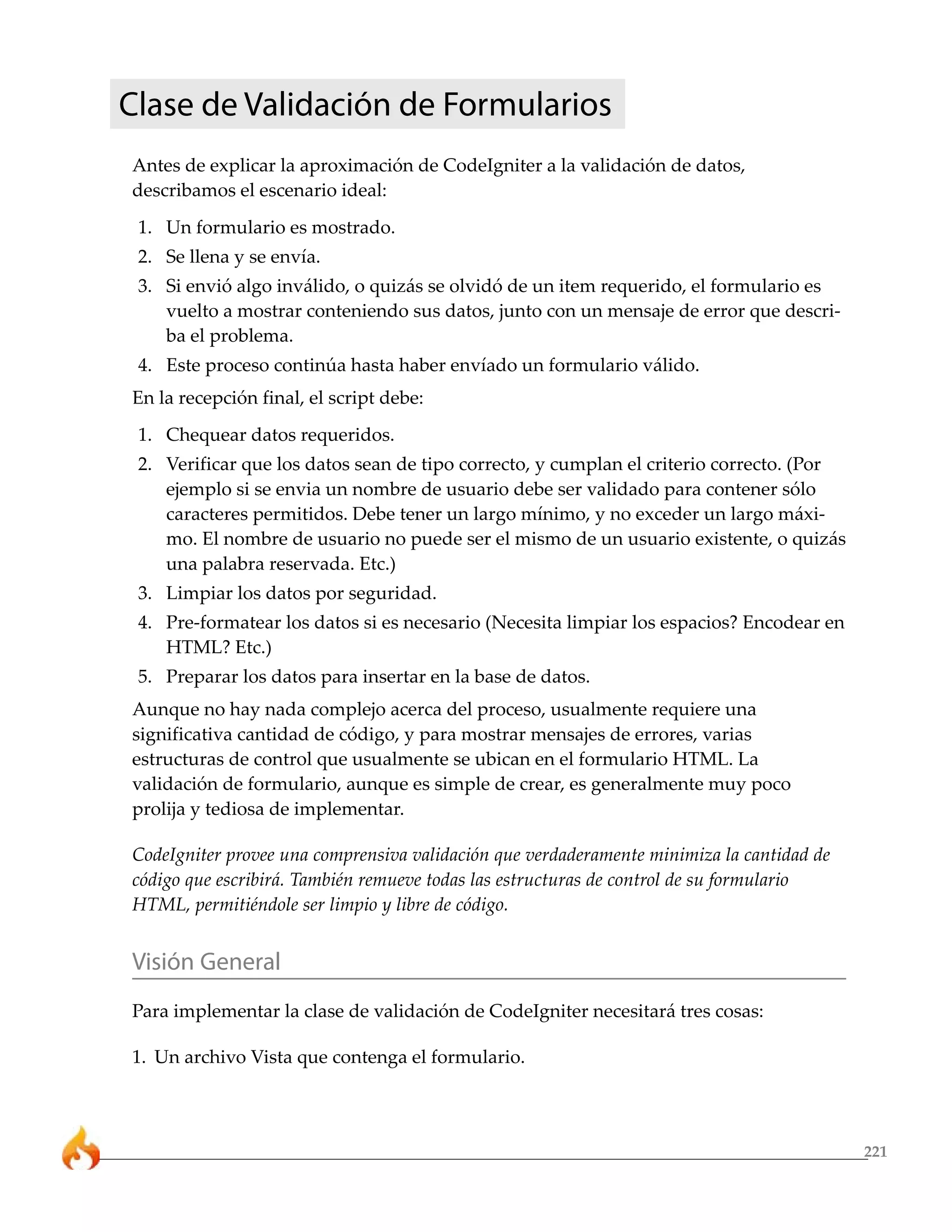 221
Clase de Validación de Formularios
Antes de explicar la aproximación de CodeIgniter a la validación de datos,
describamos el escenario ideal:
1. Un formulario es mostrado.
2. Se llena y se envía.
3. Si envió algo inválido, o quizás se olvidó de un item requerido, el formulario es
vuelto a mostrar conteniendo sus datos, junto con un mensaje de error que descri-
ba el problema.
4. Este proceso continúa hasta haber envíado un formulario válido.
En la recepción final, el script debe:
1. Chequear datos requeridos.
2. Verificar que los datos sean de tipo correcto, y cumplan el criterio correcto. (Por
ejemplo si se envia un nombre de usuario debe ser validado para contener sólo
caracteres permitidos. Debe tener un largo mínimo, y no exceder un largo máxi-
mo. El nombre de usuario no puede ser el mismo de un usuario existente, o quizás
una palabra reservada. Etc.)
3. Limpiar los datos por seguridad.
4. Pre-formatear los datos si es necesario (Necesita limpiar los espacios? Encodear en
HTML? Etc.)
5. Preparar los datos para insertar en la base de datos.
Aunque no hay nada complejo acerca del proceso, usualmente requiere una
significativa cantidad de código, y para mostrar mensajes de errores, varias
estructuras de control que usualmente se ubican en el formulario HTML. La
validación de formulario, aunque es simple de crear, es generalmente muy poco
prolija y tediosa de implementar.
CodeIgniter provee una comprensiva validación que verdaderamente minimiza la cantidad de
código que escribirá. También remueve todas las estructuras de control de su formulario
HTML, permitiéndole ser limpio y libre de código.
Visión General
Para implementar la clase de validación de CodeIgniter necesitará tres cosas:
1. Un archivo Vista que contenga el formulario.
 