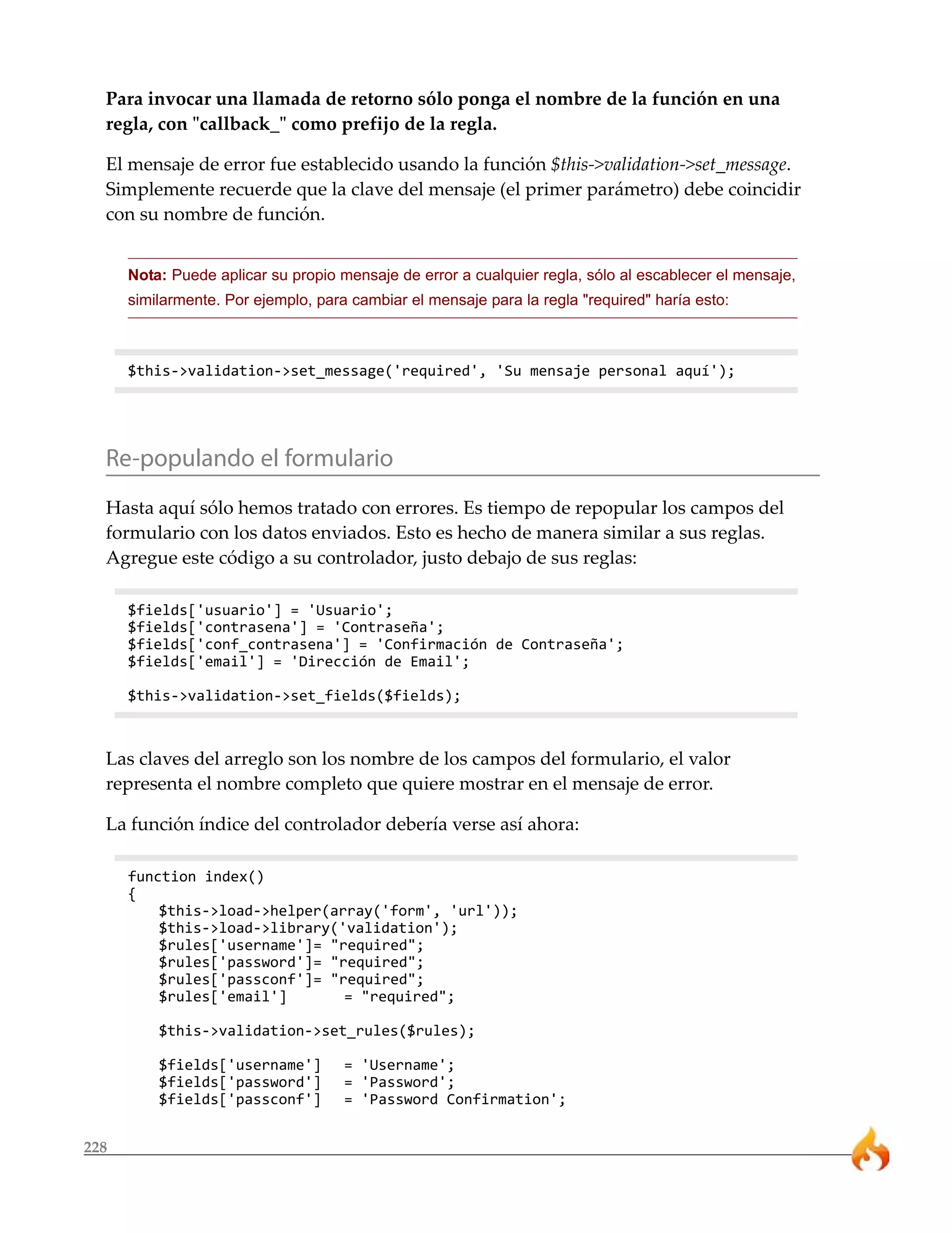228
Para invocar una llamada de retorno sólo ponga el nombre de la función en una
regla, con "callback_" como prefijo de la regla.
El mensaje de error fue establecido usando la función $this->validation->set_message.
Simplemente recuerde que la clave del mensaje (el primer parámetro) debe coincidir
con su nombre de función.
Nota: Puede aplicar su propio mensaje de error a cualquier regla, sólo al escablecer el mensaje,
similarmente. Por ejemplo, para cambiar el mensaje para la regla "required" haría esto:
$this->validation->set_message('required', 'Su mensaje personal aquí');
Re-populando el formulario
Hasta aquí sólo hemos tratado con errores. Es tiempo de repopular los campos del
formulario con los datos enviados. Esto es hecho de manera similar a sus reglas.
Agregue este código a su controlador, justo debajo de sus reglas:
$fields['usuario'] = 'Usuario';
$fields['contrasena'] = 'Contraseña';
$fields['conf_contrasena'] = 'Confirmación de Contraseña';
$fields['email'] = 'Dirección de Email';
$this->validation->set_fields($fields);
Las claves del arreglo son los nombre de los campos del formulario, el valor
representa el nombre completo que quiere mostrar en el mensaje de error.
La función índice del controlador debería verse así ahora:
function index()
{
$this->load->helper(array('form', 'url'));
$this->load->library('validation');
$rules['username']= "required";
$rules['password']= "required";
$rules['passconf']= "required";
$rules['email'] = "required";
$this->validation->set_rules($rules);
$fields['username'] = 'Username';
$fields['password'] = 'Password';
$fields['passconf'] = 'Password Confirmation';
 