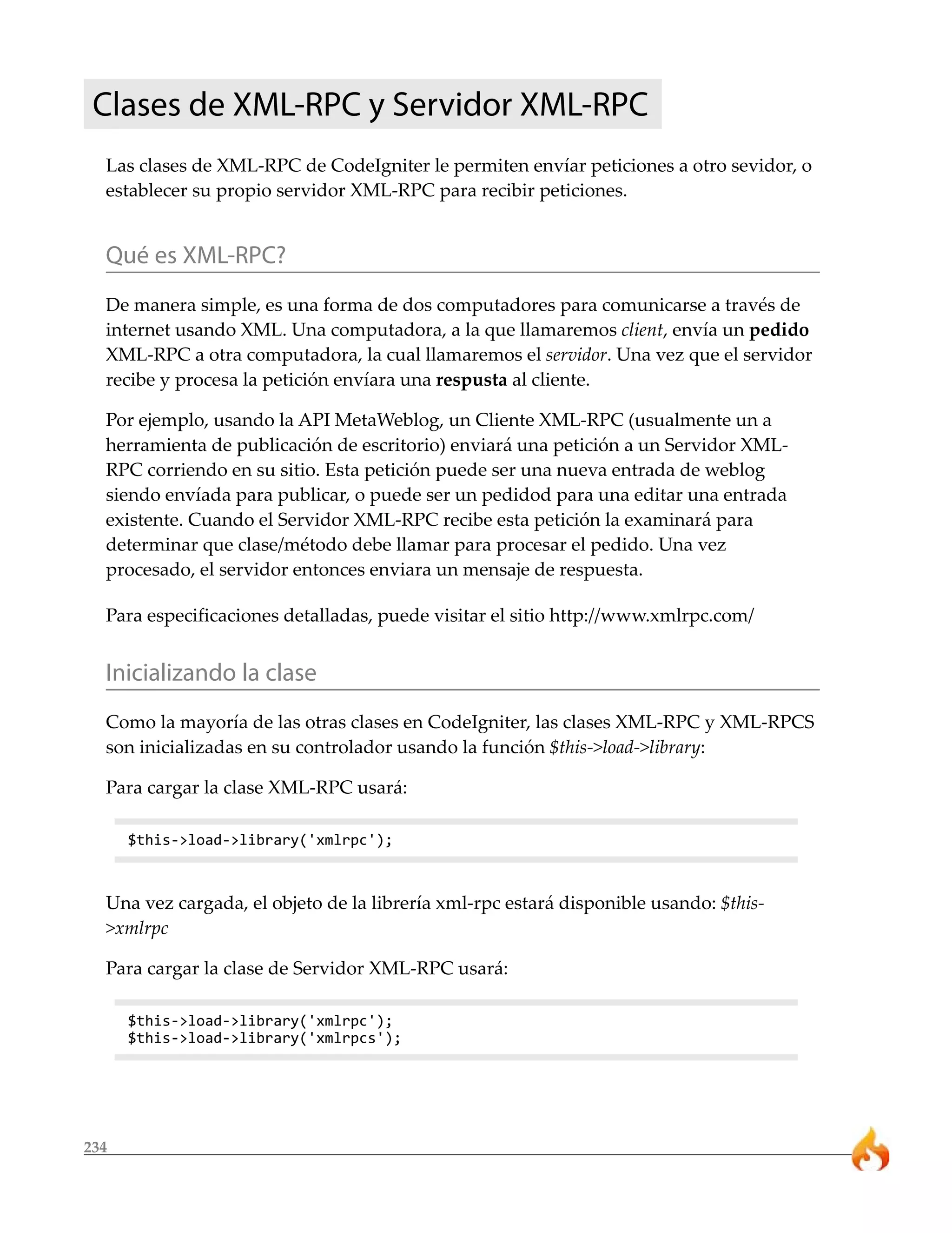 234
Clases de XML-RPC y Servidor XML-RPC
Las clases de XML-RPC de CodeIgniter le permiten envíar peticiones a otro sevidor, o
establecer su propio servidor XML-RPC para recibir peticiones.
Qué es XML-RPC?
De manera simple, es una forma de dos computadores para comunicarse a través de
internet usando XML. Una computadora, a la que llamaremos client, envía un pedido
XML-RPC a otra computadora, la cual llamaremos el servidor. Una vez que el servidor
recibe y procesa la petición envíara una respusta al cliente.
Por ejemplo, usando la API MetaWeblog, un Cliente XML-RPC (usualmente un a
herramienta de publicación de escritorio) enviará una petición a un Servidor XML-
RPC corriendo en su sitio. Esta petición puede ser una nueva entrada de weblog
siendo envíada para publicar, o puede ser un pedidod para una editar una entrada
existente. Cuando el Servidor XML-RPC recibe esta petición la examinará para
determinar que clase/método debe llamar para procesar el pedido. Una vez
procesado, el servidor entonces enviara un mensaje de respuesta.
Para especificaciones detalladas, puede visitar el sitio http://www.xmlrpc.com/
Inicializando la clase
Como la mayoría de las otras clases en CodeIgniter, las clases XML-RPC y XML-RPCS
son inicializadas en su controlador usando la función $this->load->library:
Para cargar la clase XML-RPC usará:
$this->load->library('xmlrpc');
Una vez cargada, el objeto de la librería xml-rpc estará disponible usando: $this-
>xmlrpc
Para cargar la clase de Servidor XML-RPC usará:
$this->load->library('xmlrpc');
$this->load->library('xmlrpcs');
 