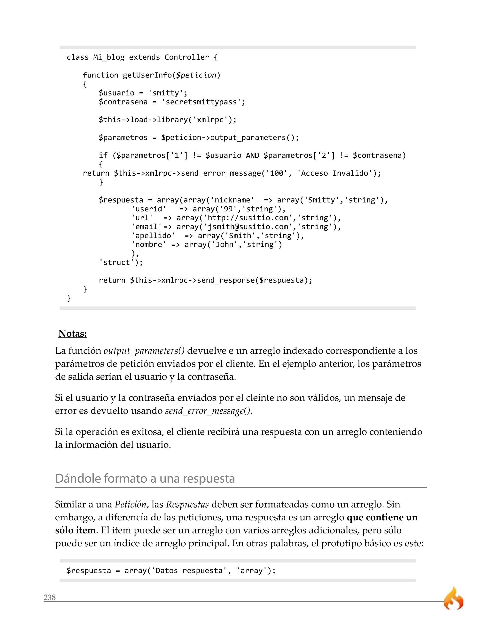 238
class Mi_blog extends Controller {
function getUserInfo($peticion)
{
$usuario = 'smitty';
$contrasena = 'secretsmittypass';
$this->load->library('xmlrpc');
$parametros = $peticion->output_parameters();
if ($parametros['1'] != $usuario AND $parametros['2'] != $contrasena)
{
return $this->xmlrpc->send_error_message('100', 'Acceso Invalido');
}
$respuesta = array(array('nickname' => array('Smitty','string'),
'userid' => array('99','string'),
'url' => array('http://susitio.com','string'),
'email'=> array('jsmith@susitio.com','string'),
'apellido' => array('Smith','string'),
'nombre' => array('John','string')
),
'struct');
return $this->xmlrpc->send_response($respuesta);
}
}
Notas:
La función output_parameters() devuelve e un arreglo indexado correspondiente a los
parámetros de petición enviados por el cliente. En el ejemplo anterior, los parámetros
de salida serían el usuario y la contraseña.
Si el usuario y la contraseña envíados por el cleinte no son válidos, un mensaje de
error es devuelto usando send_error_message().
Si la operación es exitosa, el cliente recibirá una respuesta con un arreglo conteniendo
la información del usuario.
Dándole formato a una respuesta
Similar a una Petición, las Respuestas deben ser formateadas como un arreglo. Sin
embargo, a diferencía de las peticiones, una respuesta es un arreglo que contiene un
sólo item. El item puede ser un arreglo con varios arreglos adicionales, pero sólo
puede ser un índice de arreglo principal. En otras palabras, el prototipo básico es este:
$respuesta = array('Datos respuesta', 'array');
 